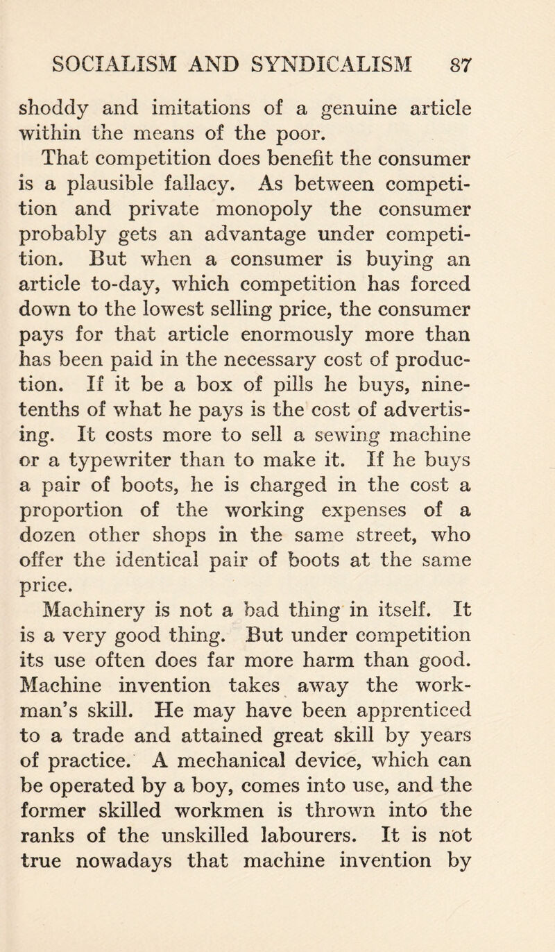 shoddy and imitations of a genuine article within the means of the poor. That competition does benefit the consumer is a plausible fallacy. As between competi¬ tion and private monopoly the consumer probably gets an advantage under competi¬ tion. But when a consumer is buying an article to-day, which competition has forced down to the lowest selling price, the consumer pays for that article enormously more than has been paid in the necessary cost of produc¬ tion. If it be a box of pills he buys, nine- tenths of what he pays is the cost of advertis¬ ing. It costs more to sell a sewing machine or a typewriter than to make it. If he buys a pair of boots, he is charged in the cost a proportion of the working expenses of a dozen other shops in the same street, who offer the identical pair of boots at the same price. Machinery is not a bad thing in itself. It is a very good thing. But under competition its use often does far more harm than good. Machine invention takes away the work¬ man’s skill. He may have been apprenticed to a trade and attained great skill by years of practice. A mechanical device, which can be operated by a boy, comes into use, and the former skilled workmen is thrown into the ranks of the unskilled labourers. It is not true nowadays that machine invention by