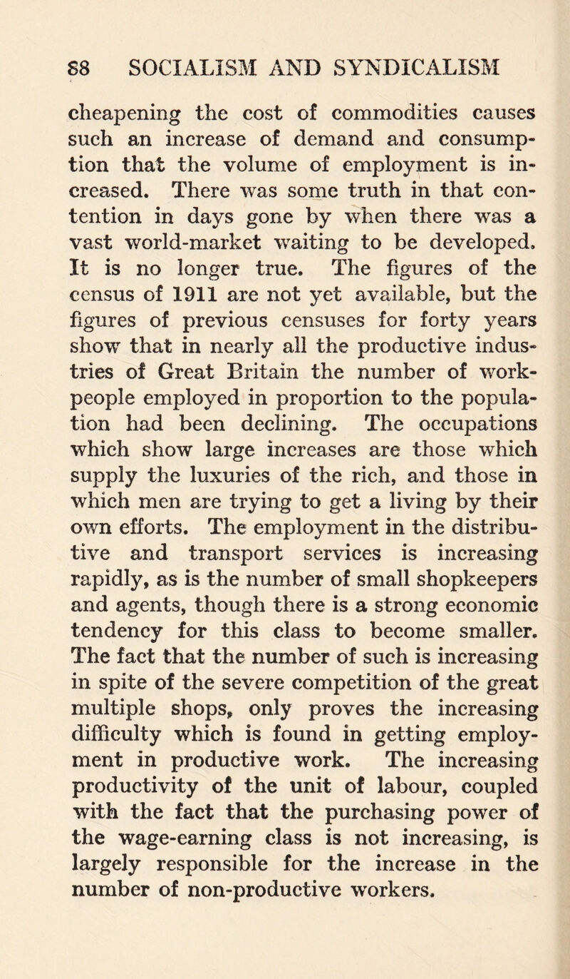 cheapening the cost of commodities causes such an increase of demand and consump¬ tion that the volume of employment is in¬ creased. There was some truth in that con¬ tention in days gone by when there was a vast world-market waiting to be developed. It is no longer true. The figures of the census of 1911 are not yet available, but the figures of previous censuses for forty years show that in nearly all the productive indus¬ tries of Great Britain the number of work¬ people employed in proportion to the popula¬ tion had been declining. The occupations which show large increases are those which supply the luxuries of the rich, and those in which men are trying to get a living by their own efforts. The employment in the distribu¬ tive and transport services is increasing rapidly, as is the number of small shopkeepers and agents, though there is a strong economic tendency for this class to become smaller. The fact that the number of such is increasing in spite of the severe competition of the great multiple shops, only proves the increasing difficulty which is found in getting employ¬ ment in productive work. The increasing productivity of the unit of labour, coupled with the fact that the purchasing power of the wage-earning class is not increasing, is largely responsible for the increase in the number of non-productive workers.