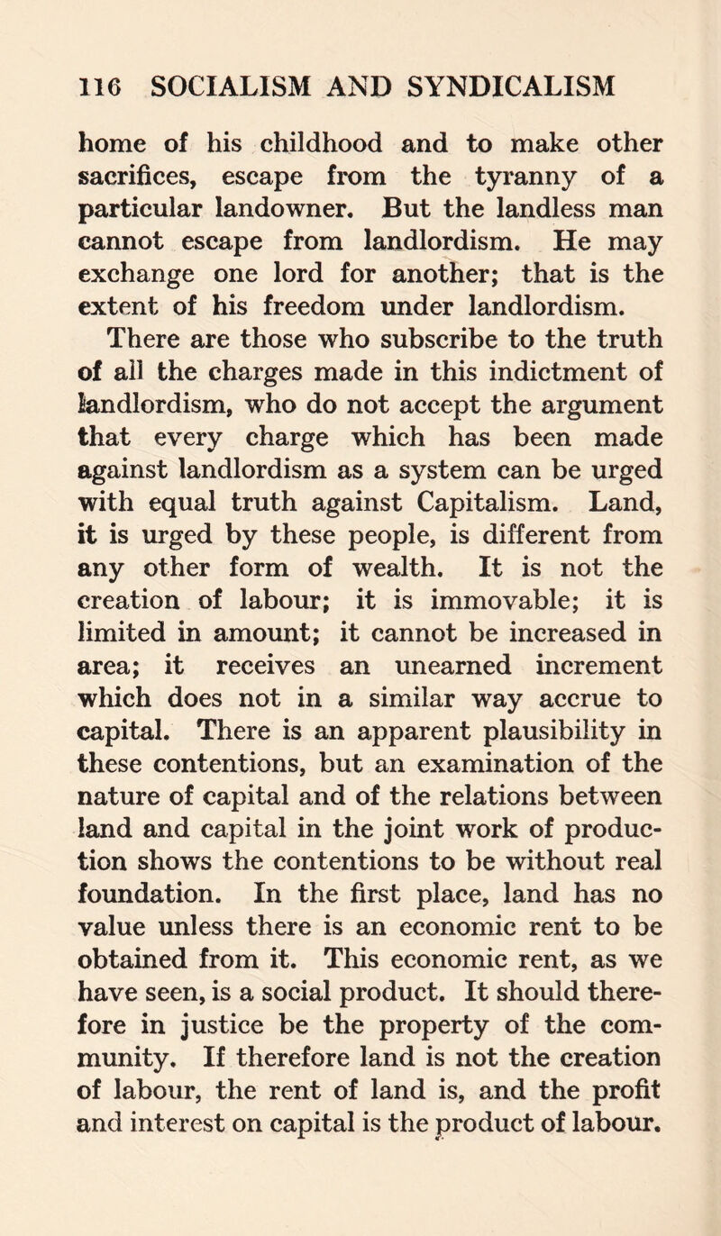 home of his childhood and to make other sacrifices, escape from the tyranny of a particular landowner. But the landless man cannot escape from landlordism. He may exchange one lord for another; that is the extent of his freedom under landlordism. There are those who subscribe to the truth of all the charges made in this indictment of landlordism, who do not accept the argument that every charge which has been made against landlordism as a system can be urged with equal truth against Capitalism. Land, it is urged by these people, is different from any other form of wealth. It is not the creation of labour; it is immovable; it is limited in amount; it cannot be increased in area; it receives an unearned increment which does not in a similar way accrue to capital. There is an apparent plausibility in these contentions, but an examination of the nature of capital and of the relations between land and capital in the joint work of produc¬ tion shows the contentions to be without real foundation. In the first place, land has no value unless there is an economic rent to be obtained from it. This economic rent, as we have seen, is a social product. It should there¬ fore in justice be the property of the com¬ munity. If therefore land is not the creation of labour, the rent of land is, and the profit and interest on capital is the product of labour.