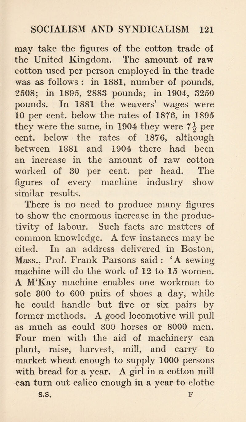 may take the figures of the cotton trade of the United Kingdom. The amount of raw cotton used per person employed in the trade was as follows : in 1881, number of pounds, 2508; in 1895, 2883 pounds; in 1904, 3250 pounds. In 1881 the weavers’ wages were 10 per cent, below the rates of 1876, in 1895 they were the same, in 1904 they were 7^ per cent, below the rates of 1876, although between 1881 and 1904 there had been an increase in the amount of raw cotton worked of 30 per cent, per head. The figures of every machine industry show similar results. There is no need to produce many figures to show the enormous increase in the produc¬ tivity of labour. Such facts are matters of common knowledge. A few instances may be cited. In an address delivered in Boston, Mass., Prof. Frank Parsons said : ‘A sewing machine will do the work of 12 to 15 women. A M‘Kay machine enables one workman to sole 300 to 600 pairs of shoes a day, while he could handle but five or six pairs by former methods. A good locomotive will pull as much as could 800 horses or 8000 men. Four men with the aid of machinery can plant, raise, harvest, mill, and carry to market wheat enough to supply 1000 persons with bread for a year. A girl in a cotton mill can turn out calico enough in a year to clothe s.s. F