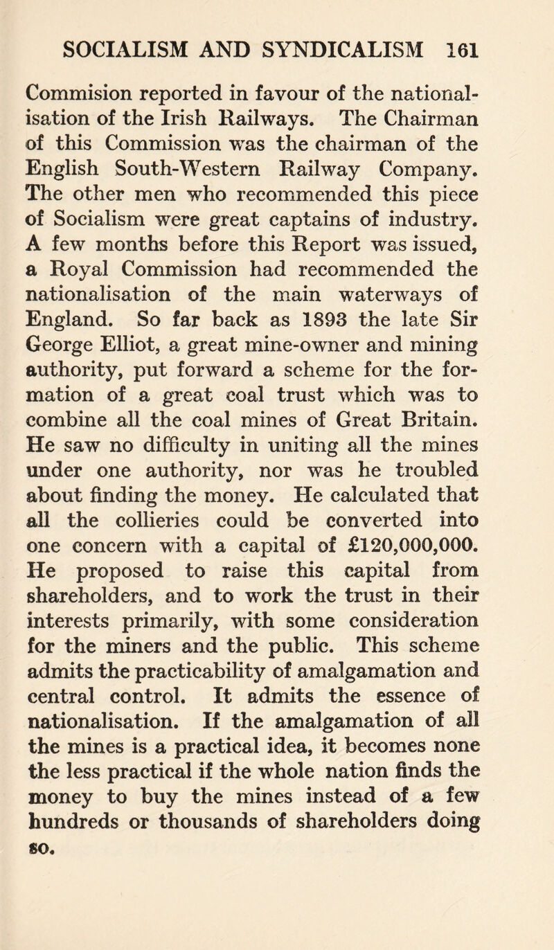 Commision reported in favour of the national¬ isation of the Irish Railways. The Chairman of this Commission was the chairman of the English South-Western Railway Company. The other men who recommended this piece of Socialism were great captains of industry. A few months before this Report was issued, a Royal Commission had recommended the nationalisation of the main waterways of England. So far back as 1893 the late Sir George Elliot, a great mine-owner and mining authority, put forward a scheme for the for¬ mation of a great coal trust which was to combine all the coal mines of Great Britain. He saw no difficulty in uniting all the mines under one authority, nor was he troubled about finding the money. He calculated that all the collieries could be converted into one concern with a capital of £120,000,000. He proposed to raise this capital from shareholders, and to work the trust in their interests primarily, with some consideration for the miners and the public. This scheme admits the practicability of amalgamation and central control. It admits the essence of nationalisation. If the amalgamation of all the mines is a practical idea, it becomes none the less practical if the whole nation finds the money to buy the mines instead of a few hundreds or thousands of shareholders doing so.