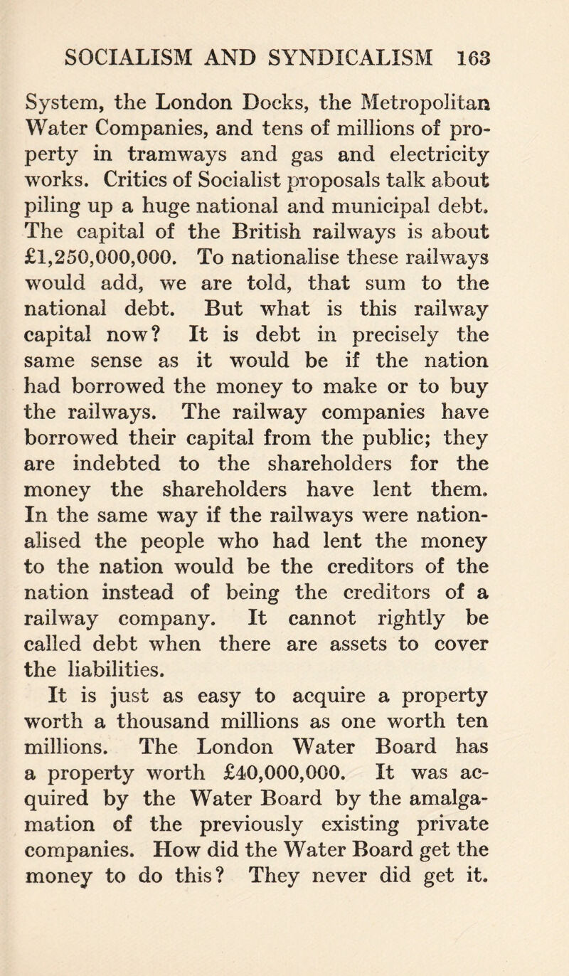 System, the London Docks, the Metropolitan Water Companies, and tens of millions of pro¬ perty in tramways and gas and electricity works. Critics of Socialist proposals talk about piling up a huge national and municipal debt. The capital of the British railways is about £1,250,000,000. To nationalise these railways would add, we are told, that sum to the national debt. But what is this railway capital now? It is debt in precisely the same sense as it would be if the nation had borrowed the money to make or to buy the railways. The railway companies have borrowed their capital from the public; they are indebted to the shareholders for the money the shareholders have lent them. In the same way if the railways were nation¬ alised the people who had lent the money to the nation would be the creditors of the nation instead of being the creditors of a railway company. It cannot rightly be called debt when there are assets to cover the liabilities. It is just as easy to acquire a property worth a thousand millions as one worth ten millions. The London Water Board has a property worth £40,000,000. It was ac¬ quired by the Water Board by the amalga¬ mation of the previously existing private companies. How did the Water Board get the money to do this? They never did get it.