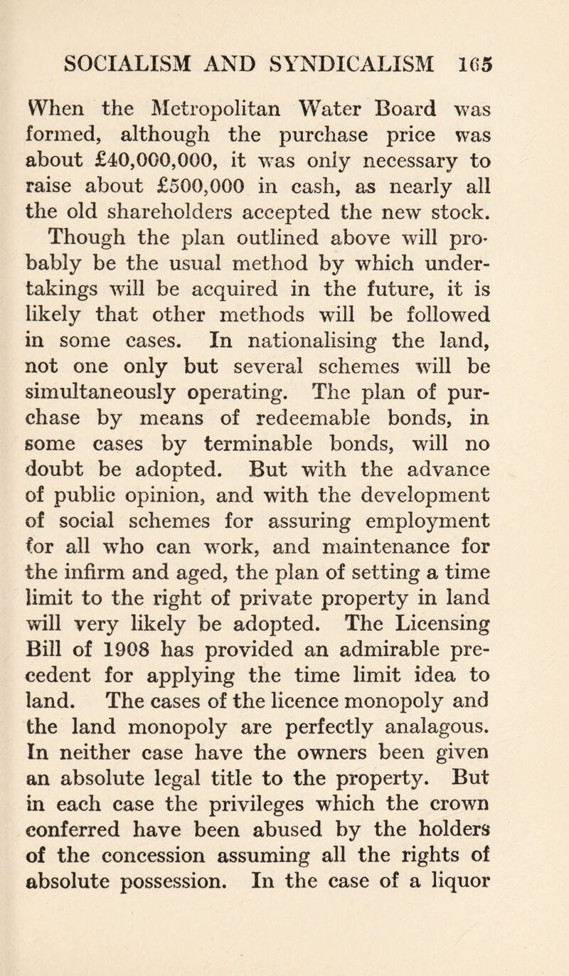 When the Metropolitan Water Board was formed, although the purchase price was about £40,000,000, it was only necessary to raise about £500,000 in cash, as nearly all the old shareholders accepted the new stock. Though the plan outlined above will pro¬ bably be the usual method by which under¬ takings will be acquired in the future, it is likely that other methods will be followed in some cases. In nationalising the land, not one only but several schemes will be simultaneously operating. The plan of pur¬ chase by means of redeemable bonds, in some cases by terminable bonds, will no doubt be adopted. But with the advance of public opinion, and with the development of social schemes for assuring employment for all who can work, and maintenance for the infirm and aged, the plan of setting a time limit to the right of private property in land will very likely be adopted. The Licensing Bill of 1908 has provided an admirable pre¬ cedent for applying the time limit idea to land. The cases of the licence monopoly and the land monopoly are perfectly analagous. In neither case have the owners been given an absolute legal title to the property. But in each case the privileges which the crown conferred have been abused by the holders of the concession assuming all the rights of absolute possession. In the case of a liquor