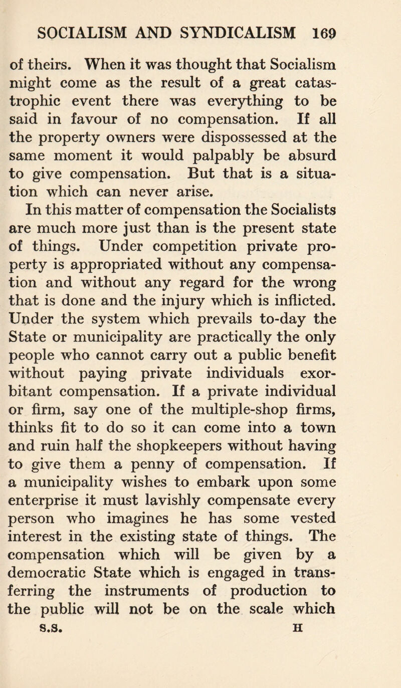 of theirs. When it was thought that Socialism might come as the result of a great catas¬ trophic event there was everything to be said in favour of no compensation. If all the property owners were dispossessed at the same moment it would palpably be absurd to give compensation. But that is a situa¬ tion which can never arise. In this matter of compensation the Socialists are much more just than is the present state of things. Under competition private pro¬ perty is appropriated without any compensa¬ tion and without any regard for the wrong that is done and the injury which is inflicted. Under the system which prevails to-day the State or municipality are practically the only people who cannot carry out a public benefit without paying private individuals exor¬ bitant compensation. If a private individual or firm, say one of the multiple-shop firms, thinks fit to do so it can come into a town and ruin half the shopkeepers without having to give them a penny of compensation. If a municipality wishes to embark upon some enterprise it must lavishly compensate every person who imagines he has some vested interest in the existing state of things. The compensation which will be given by a democratic State which is engaged in trans¬ ferring the instruments of production to the public will not be on the scale which s.s. H