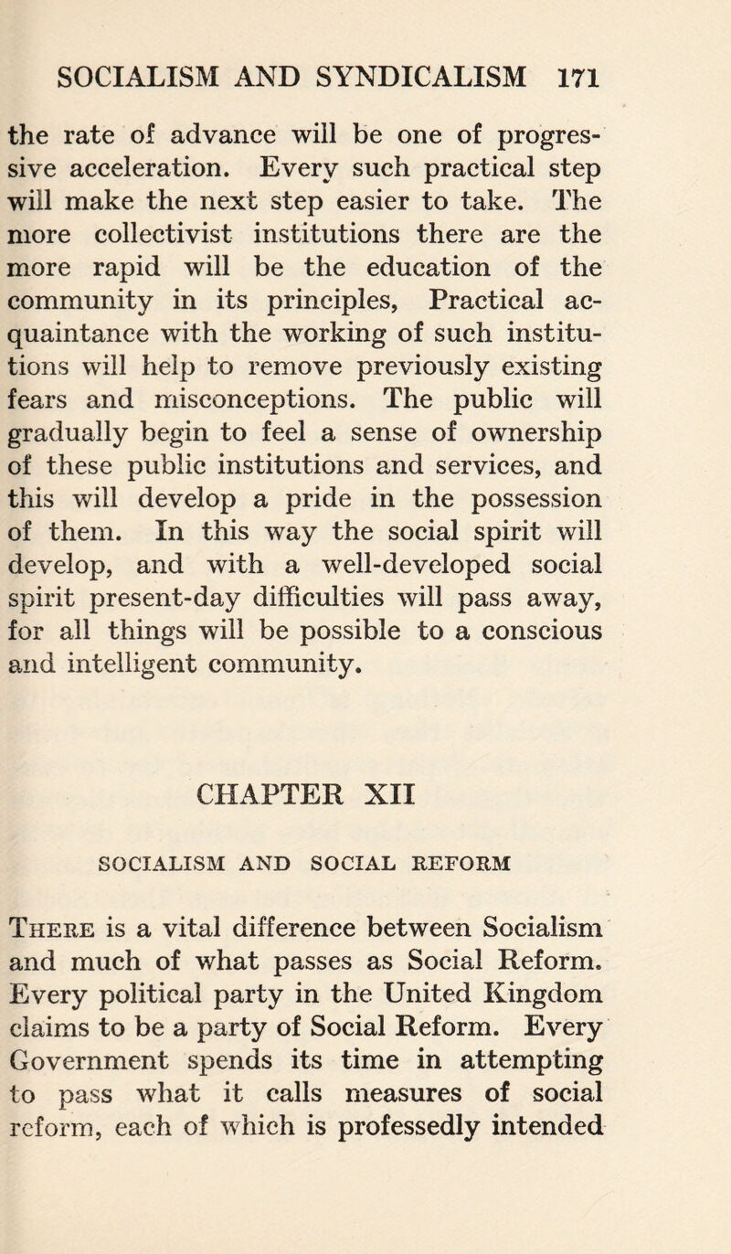 the rate of advance will be one of progres¬ sive acceleration. Every such practical step will make the next step easier to take. The more collectivist institutions there are the more rapid will be the education of the community in its principles, Practical ac¬ quaintance with the working of such institu¬ tions will help to remove previously existing fears and misconceptions. The public will gradually begin to feel a sense of ownership of these public institutions and services, and this will develop a pride in the possession of them. In this way the social spirit will develop, and with a well-developed social spirit present-day difficulties will pass away, for all things will be possible to a conscious and intelligent community. CHAPTER XII SOCIALISM AND SOCIAL REFORM There is a vital difference between Socialism and much of what passes as Social Reform. Every political party in the United Kingdom claims to be a party of Social Reform. Every Government spends its time in attempting to pass what it calls measures of social reform, each of which is professedly intended