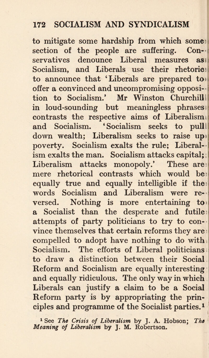 to mitigate some hardship from which some section of the people are suffering. Con- ■ t servatives denounce Liberal measures as Socialism, and Liberals use their rhetoric i to announce that ‘Liberals are prepared to» offer a convinced and uncompromising opposi¬ tion to Socialism.* Mr Winston Churchill in loud-sounding but meaningless phrases contrasts the respective aims of Liberalism t and Socialism. ‘Socialism seeks to pull down wealth; Liberalism seeks to raise up>( poverty. Socialism exalts the rule; Liberal- \ ism exalts the man. Socialism attacks capital; 11 Liberalism attacks monopoly.* These are;f mere rhetorical contrasts which would be?t equally true and equally intelligible if the ^ [ words Socialism and Liberalism were re¬ versed. Nothing is more entertaining to a Socialist than the desperate and futile: attempts of party politicians to try to con¬ vince themselves that certain reforms they are: compelled to adopt have nothing to do with: Socialism. The efforts of Liberal politicians, to draw a distinction between their Social Reform and Socialism are equally interesting and equally ridiculous. The only way in which Liberals can justify a claim to be a Social Reform party is by appropriating the prin¬ ciples and programme of the Socialist parties.1 1 See The Crisis of Liberalism by J. A. Hobson; The Meaning of Liberalism by J. M. Robertson.