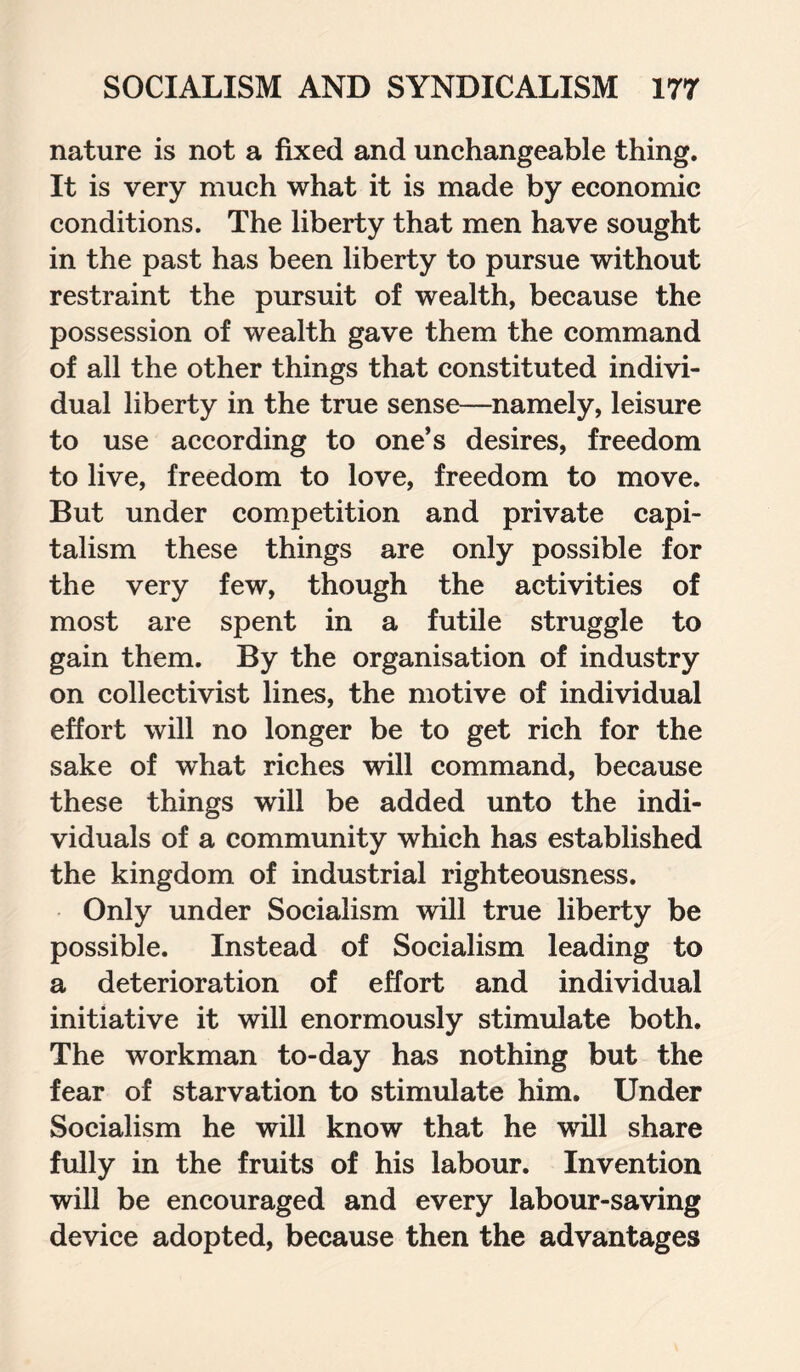 nature is not a fixed and unchangeable thing. It is very much what it is made by economic conditions. The liberty that men have sought in the past has been liberty to pursue without restraint the pursuit of wealth, because the possession of wealth gave them the command of all the other things that constituted indivi¬ dual liberty in the true sense—namely, leisure to use according to one’s desires, freedom to live, freedom to love, freedom to move. But under competition and private capi¬ talism these things are only possible for the very few, though the activities of most are spent in a futile struggle to gain them. By the organisation of industry on collectivist lines, the motive of individual effort will no longer be to get rich for the sake of what riches will command, because these things will be added unto the indi¬ viduals of a community which has established the kingdom of industrial righteousness. Only under Socialism will true liberty be possible. Instead of Socialism leading to a deterioration of effort and individual initiative it will enormously stimulate both. The workman to-day has nothing but the fear of starvation to stimulate him. Under Socialism he will know that he will share fully in the fruits of his labour. Invention will be encouraged and every labour-saving device adopted, because then the advantages