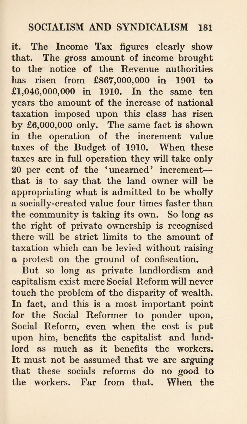 it. The Income Tax figures clearly show that. The gross amount of income brought to the notice of the Revenue authorities has risen from £867,000,000 in 1901 to £1,046,000,000 in 1910. In the same ten years the amount of the increase of national taxation imposed upon this class has risen by £6,000,000 only. The same fact is shown in the operation of the increment value taxes of the Budget of 1910. When these taxes are in full operation they will take only 20 per cent of the ‘unearned* increment— that is to say that the land owner will be appropriating what is admitted to be wholly a socially-created value four times faster than the community is taking its own. So long as the right of private ownership is recognised there will be strict limits to the amount of taxation which can be levied without raising a protest on the ground of confiscation. But so long as private landlordism and capitalism exist mere Social Reform will never touch the problem of the disparity of wealth. In fact, and this is a most important point for the Social Reformer to ponder upon, Social Reform, even when the cost is put upon him, benefits the capitalist and land¬ lord as much as it benefits the workers. It must not be assumed that we are arguing that these socials reforms do no good to the workers. Far from that. When the