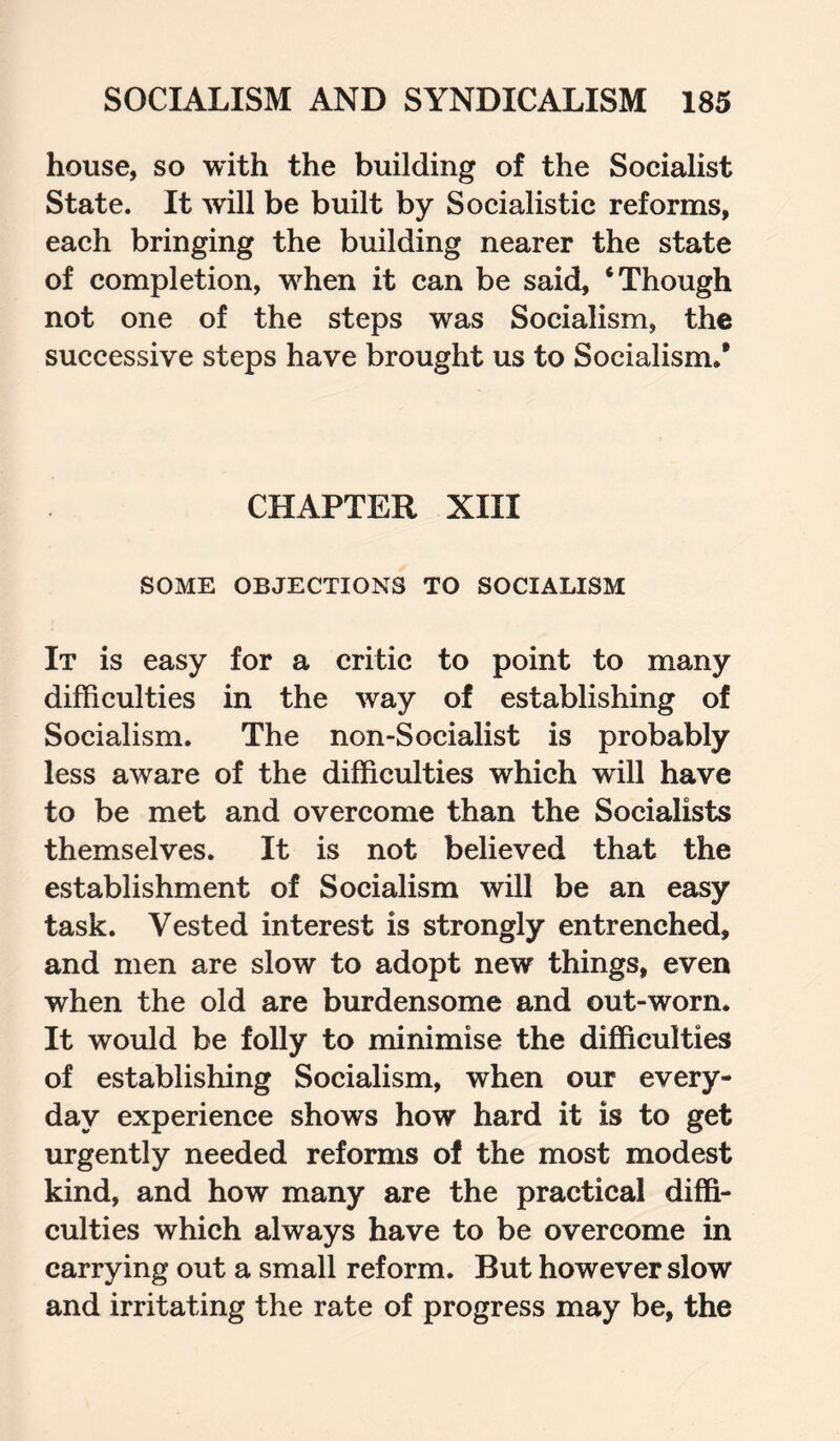 house, so with the building of the Socialist State. It will be built by Socialistic reforms, each bringing the building nearer the state of completion, when it can be said, ‘Though not one of the steps was Socialism, the successive steps have brought us to Socialism/ CHAPTER XIII SOME OBJECTIONS TO SOCIALISM It is easy for a critic to point to many difficulties in the way of establishing of Socialism. The non-Socialist is probably less aware of the difficulties which will have to be met and overcome than the Socialists themselves. It is not believed that the establishment of Socialism will be an easy task. Vested interest is strongly entrenched, and men are slow to adopt new things, even when the old are burdensome and out-worn. It would be folly to minimise the difficulties of establishing Socialism, when our every¬ day experience shows how hard it is to get urgently needed reforms of the most modest kind, and how many are the practical diffi¬ culties which always have to be overcome in carrying out a small reform. But however slow and irritating the rate of progress may be, the