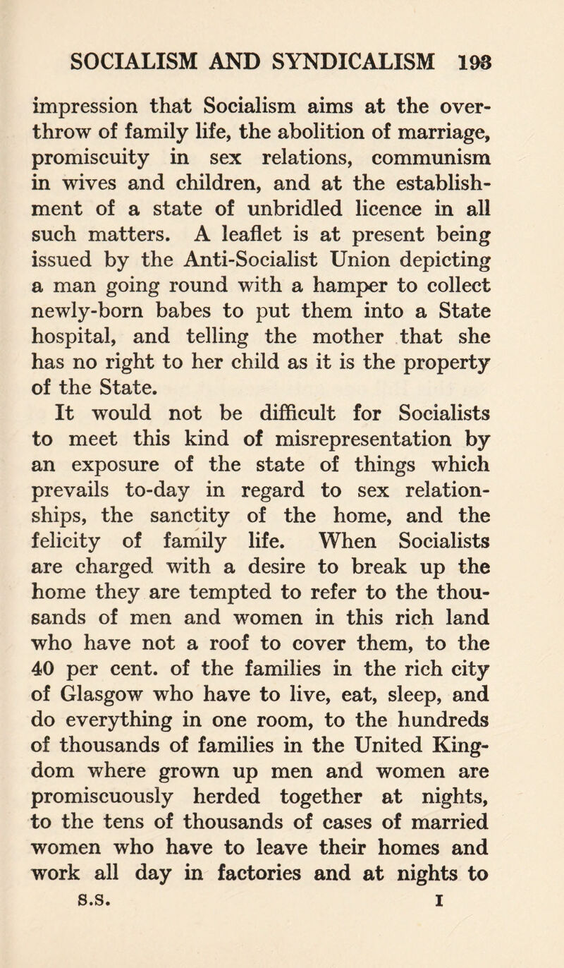 impression that Socialism aims at the over¬ throw of family life, the abolition of marriage, promiscuity in sex relations, communism in wives and children, and at the establish¬ ment of a state of unbridled licence in all such matters. A leaflet is at present being issued by the Anti-Socialist Union depicting a man going round with a hamper to collect newly-born babes to put them into a State hospital, and telling the mother that she has no right to her child as it is the property of the State. It would not be difficult for Socialists to meet this kind of misrepresentation by an exposure of the state of things which prevails to-day in regard to sex relation¬ ships, the sanctity of the home, and the felicity of family life. When Socialists are charged with a desire to break up the home they are tempted to refer to the thou¬ sands of men and women in this rich land who have not a roof to cover them, to the 40 per cent, of the families in the rich city of Glasgow who have to live, eat, sleep, and do everything in one room, to the hundreds of thousands of families in the United King¬ dom where grown up men and women are promiscuously herded together at nights, to the tens of thousands of cases of married women who have to leave their homes and work all day in factories and at nights to s.s. i