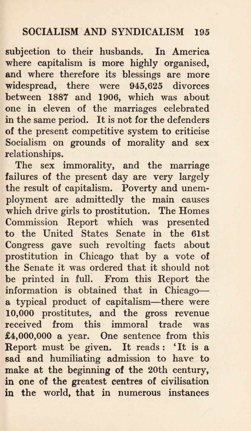 subjection to their husbands. In America where capitalism is more highly organised, and where therefore its blessings are more widespread, there were 945,625 divorces between 1887 and 1906, which was about one in eleven of the marriages celebrated in the same period. It is not for the defenders of the present competitive system to criticise Socialism on grounds of morality and sex relationships. The sex immorality, and the marriage failures of the present day are very largely the result of capitalism. Poverty and unem¬ ployment are admittedly the main causes which drive girls to prostitution. The Homes Commission Report which was presented to the United States Senate in the 61st Congress gave such revolting facts about prostitution in Chicago that by a vote of the Senate it was ordered that it should not be printed in full. From this Report the information is obtained that in Chicago— a typical product of capitalism—there were 10,000 prostitutes, and the gross revenue received from this immoral trade was £4,000,000 a year. One sentence from this Report must be given. It reads : * It is a sad and humiliating admission to have to make at the beginning of the 20th century, in one of the greatest centres of civilisation in the world, that in numerous instances