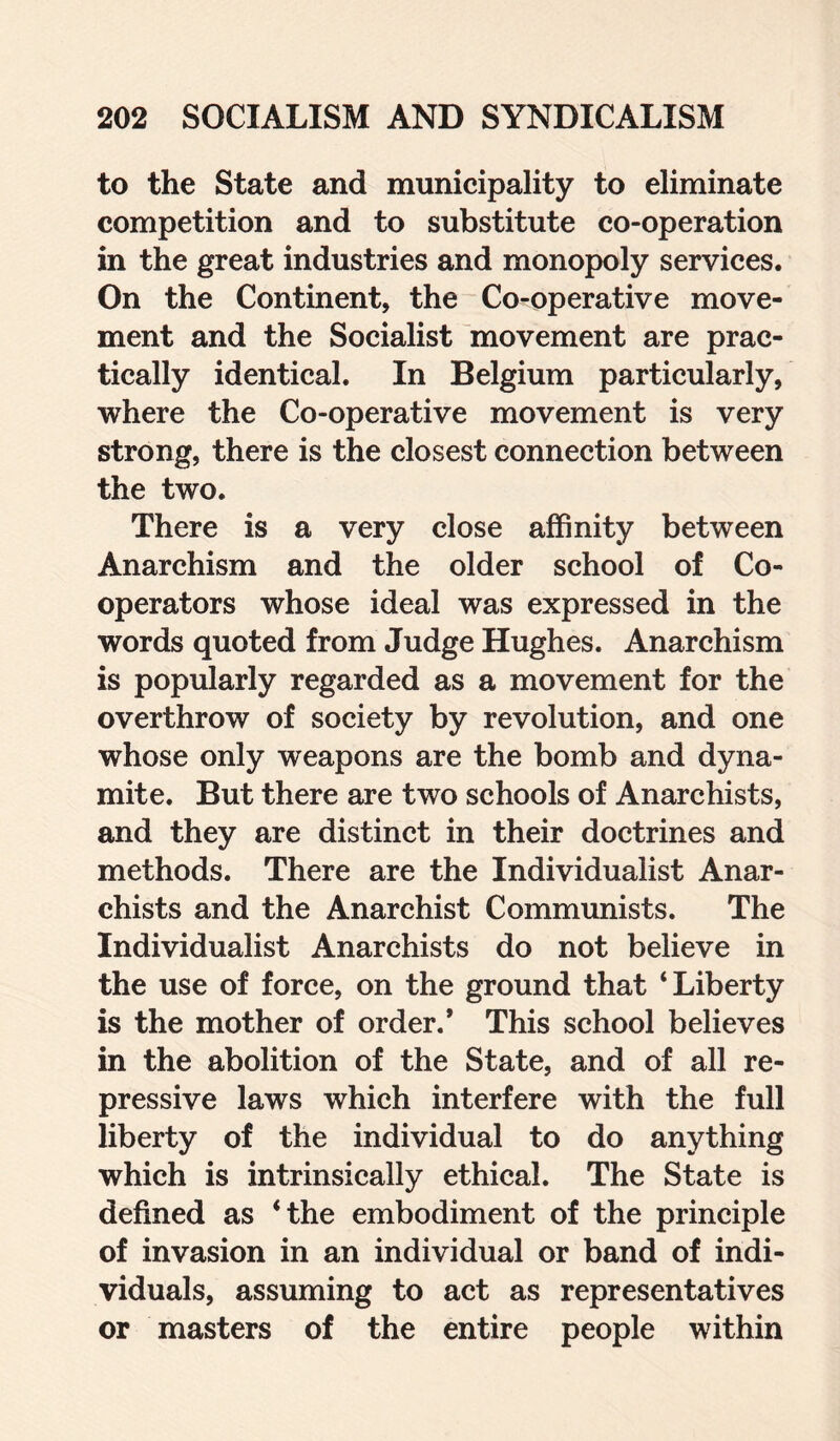 to the State and municipality to eliminate competition and to substitute co-operation in the great industries and monopoly services. On the Continent, the Co-operative move¬ ment and the Socialist movement are prac¬ tically identical. In Belgium particularly, where the Co-operative movement is very strong, there is the closest connection between the two. There is a very close affinity between Anarchism and the older school of Co- operators whose ideal was expressed in the words quoted from Judge Hughes. Anarchism is popularly regarded as a movement for the overthrow of society by revolution, and one whose only weapons are the bomb and dyna¬ mite. But there are two schools of Anarchists, and they are distinct in their doctrines and methods. There are the Individualist Anar¬ chists and the Anarchist Communists. The Individualist Anarchists do not believe in the use of force, on the ground that ‘Liberty is the mother of order.* This school believes in the abolition of the State, and of all re¬ pressive laws which interfere with the full liberty of the individual to do anything which is intrinsically ethical. The State is defined as ‘the embodiment of the principle of invasion in an individual or band of indi¬ viduals, assuming to act as representatives or masters of the entire people within