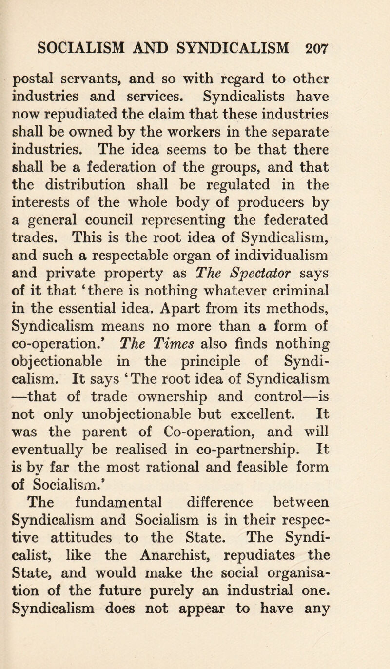 postal servants, and so with regard to other industries and services. Syndicalists have now repudiated the claim that these industries shall be owned by the workers in the separate industries. The idea seems to be that there shall be a federation of the groups, and that the distribution shall be regulated in the interests of the whole body of producers by a general council representing the federated trades. This is the root idea of Syndicalism, and such a respectable organ of individualism and private property as The Spectator says of it that ‘there is nothing whatever criminal in the essential idea. Apart from its methods, Syndicalism means no more than a form of co-operation.* The Times also finds nothing objectionable in the principle of Syndi¬ calism. It says ‘ The root idea of Syndicalism —that of trade ownership and control—is not only unobjectionable but excellent. It was the parent of Co-operation, and will eventually be realised in co-partnership. It is by far the most rational and feasible form of Socialism.’ The fundamental difference between Syndicalism and Socialism is in their respec¬ tive attitudes to the State. The Syndi¬ calist, like the Anarchist, repudiates the State, and would make the social organisa¬ tion of the future purely an industrial one. Syndicalism does not appear to have any