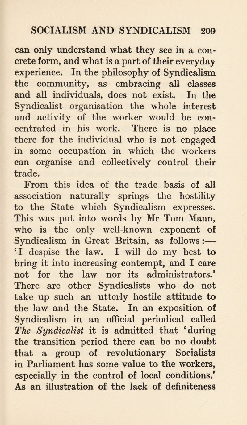 can only understand what they see in a con¬ crete form, and what is a part of their everyday experience. In the philosophy of Syndicalism the community, as embracing all classes and all individuals, does not exist. In the Syndicalist organisation the whole interest and activity of the worker would be con¬ centrated in his work. There is no place there for the individual who is not engaged in some occupation in which the workers can organise and collectively control their trade. From this idea of the trade basis of all association naturally springs the hostility to the State which Syndicalism expresses. This was put into words by Mr Tom Mann, who is the only well-known exponent of Syndicalism in Great Britain, as follows:— ‘I despise the law. I will do my best to bring it into increasing contempt, and I care not for the law nor its administrators.* There are other Syndicalists who do not take up such an utterly hostile attitude to the law and the State. In an exposition of Syndicalism in an official periodical called The Syndicalist it is admitted that ‘during the transition period there can be no doubt that a group of revolutionary Socialists in Parliament has some value to the workers, especially in the control of local conditions.* As an illustration of the lack of definiteness