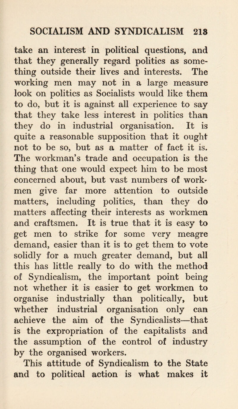 take an interest in political questions, and that they generally regard politics as some¬ thing outside their lives and interests. The working men may not in a large measure look on politics as Socialists would like them to do, but it is against all experience to say that they take less interest in politics than they do in industrial organisation. It is quite a reasonable supposition that it ought not to be so, but as a matter of fact it is. The workman’s trade and occupation is the thing that one would expect him to be most concerned about, but vast numbers of work¬ men give far more attention to outside matters, including politics, than they do matters affecting their interests as workmen and craftsmen. It is true that it is easy to get men to strike for some very meagre demand, easier than it is to get them to vote solidly for a much greater demand, but all this has little really to do with the method of Syndicalism, the important point being not whether it is easier to get workmen to organise industrially than politically, but whether industrial organisation only can achieve the aim of the Syndicalists—that is the expropriation of the capitalists and the assumption of the control of industry by the organised workers. This attitude of Syndicalism to the State and to political action is what makes it