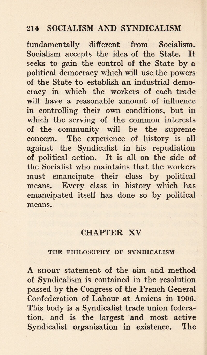 fundamentally different from Socialism. Socialism accepts the idea of the State. It seeks to gain the control of the State by a political democracy which will use the powers of the State to establish an industrial demo¬ cracy in which the workers of each trade will have a reasonable amount of influence in controlling their own conditions, but in which the serving of the common interests of the community will be the supreme concern. The experience of history is all against the Syndicalist in his repudiation of political action. It is all on the side of the Socialist who maintains that the workers must emancipate their class by political means. Every class in history which has emancipated itself has done so by political means. CHAPTER XV THE PHILOSOPHY OF SYNDICALISM A short statement of the aim and method of Syndicalism is contained in the resolution passed by the Congress of the French General Confederation of Labour at Amiens in 1906. This body is a Syndicalist trade union federa¬ tion, and is the largest and most active Syndicalist organisation in existence. The