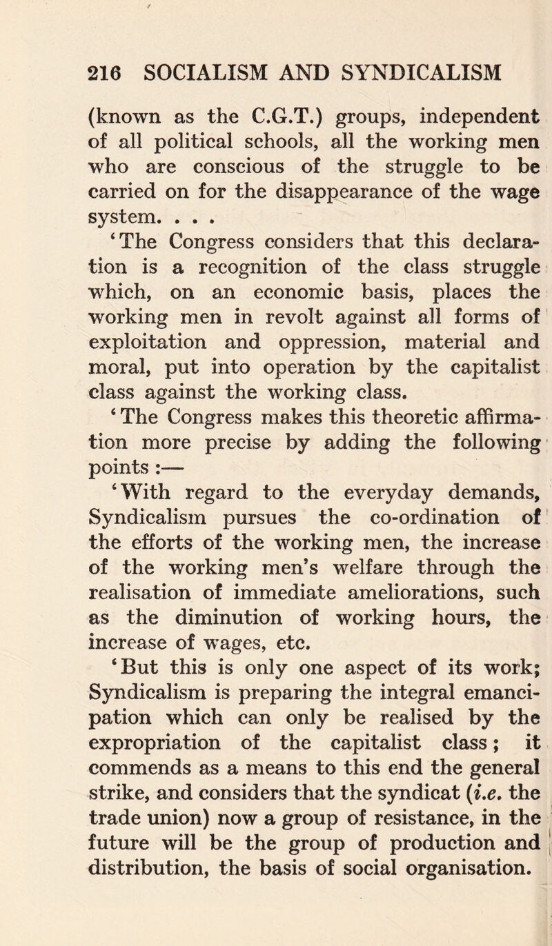 (known as the C.G.T.) groups, independent of all political schools, all the working men who are conscious of the struggle to be carried on for the disappearance of the wage system. . . . ‘The Congress considers that this declara¬ tion is a recognition of the class struggle which, on an economic basis, places the working men in revolt against all forms of exploitation and oppression, material and moral, put into operation by the capitalist class against the working class. ‘ The Congress makes this theoretic affirma¬ tion more precise by adding the following points :— ‘With regard to the everyday demands, Syndicalism pursues the co-ordination of the efforts of the working men, the increase of the working men’s welfare through the realisation of immediate ameliorations, such as the diminution of working hours, the increase of wages, etc. ‘But this is only one aspect of its work; Syndicalism is preparing the integral emanci¬ pation which can only be realised by the expropriation of the capitalist class; it commends as a means to this end the general strike, and considers that the syndicat (i.e. the trade union) now a group of resistance, in the future will be the group of production and distribution, the basis of social organisation.