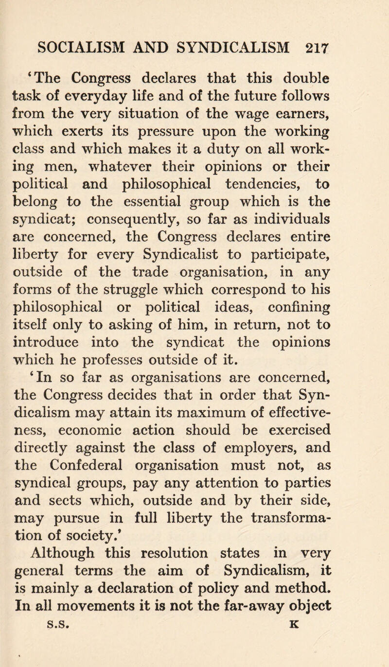 ‘The Congress declares that this double task of everyday life and of the future follows from the very situation of the wage earners, which exerts its pressure upon the working class and which makes it a duty on all work¬ ing men, whatever their opinions or their political and philosophical tendencies, to belong to the essential group which is the syndicat; consequently, so far as individuals are concerned, the Congress declares entire liberty for every Syndicalist to participate, outside of the trade organisation, in any forms of the struggle which correspond to his philosophical or political ideas, confining itself only to asking of him, in return, not to introduce into the syndicat the opinions which he professes outside of it. ‘In so far as organisations are concerned, the Congress decides that in order that Syn¬ dicalism may attain its maximum of effective¬ ness, economic action should be exercised directly against the class of employers, and the Confederal organisation must not, as syndical groups, pay any attention to parties and sects which, outside and by their side, may pursue in full liberty the transforma¬ tion of society.’ Although this resolution states in very general terms the aim of Syndicalism, it is mainly a declaration of policy and method. In all movements it is not the far-away object s.s. K