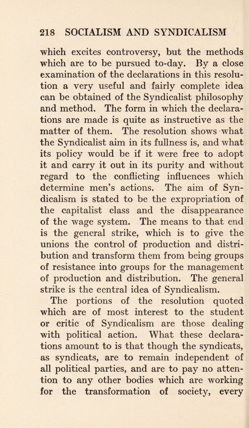 which excites controversy, but the methods which are to be pursued to-day. By a close examination of the declarations in this resolu¬ tion a very useful and fairly complete idea can be obtained of the Syndicalist philosophy and method. The form in which the declara¬ tions are made is quite as instructive as the matter of them. The resolution shows what the Syndicalist aim in its fullness is, and what its policy would be if it were free to adopt it and carry it out in its purity and without regard to the conflicting influences which determine men’s actions. The aim of Syn¬ dicalism is stated to be the expropriation of the capitalist class and the disappearance of the wage system. The means to that end is the general strike, which is to give the unions the control of production and distri¬ bution and transform them from being groups of resistance into groups for the management of production and distribution. The general strike is the central idea of Syndicalism. The portions of the resolution quoted which are of most interest to the student or critic of Syndicalism are those dealing with political action. What these declara¬ tions amount to is that though the syndicats, as syndicats, are to remain independent of all political parties, and are to pay no atten¬ tion to any other bodies which are working for the transformation of society, every