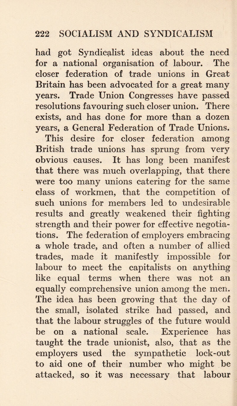 had got Syndicalist ideas about the need for a national organisation of labour. The closer federation of trade unions in Great Britain has been advocated for a great many years. Trade Union Congresses have passed resolutions favouring such closer union. There exists, and has done for more than a dozen years, a General Federation of Trade Unions. This desire for closer federation among British trade unions has sprung from very obvious causes. It has long been manifest that there was much overlapping, that there were too many unions catering for the same class of workmen, that the competition of such unions for members led to undesirable results and greatly weakened their fighting strength and their power for effective negotia¬ tions. The federation of employers embracing a whole trade, and often a number of allied trades, made it manifestly impossible for labour to meet the capitalists on anything like equal terms when there was not an equally comprehensive union among the men. The idea has been growing that the day of the small, isolated strike had passed, and that the labour struggles of the future would be on a national scale. Experience has taught the trade unionist, also, that as the employers used the sympathetic lock-out to aid one of their number who might be attacked, so it was necessary that labour