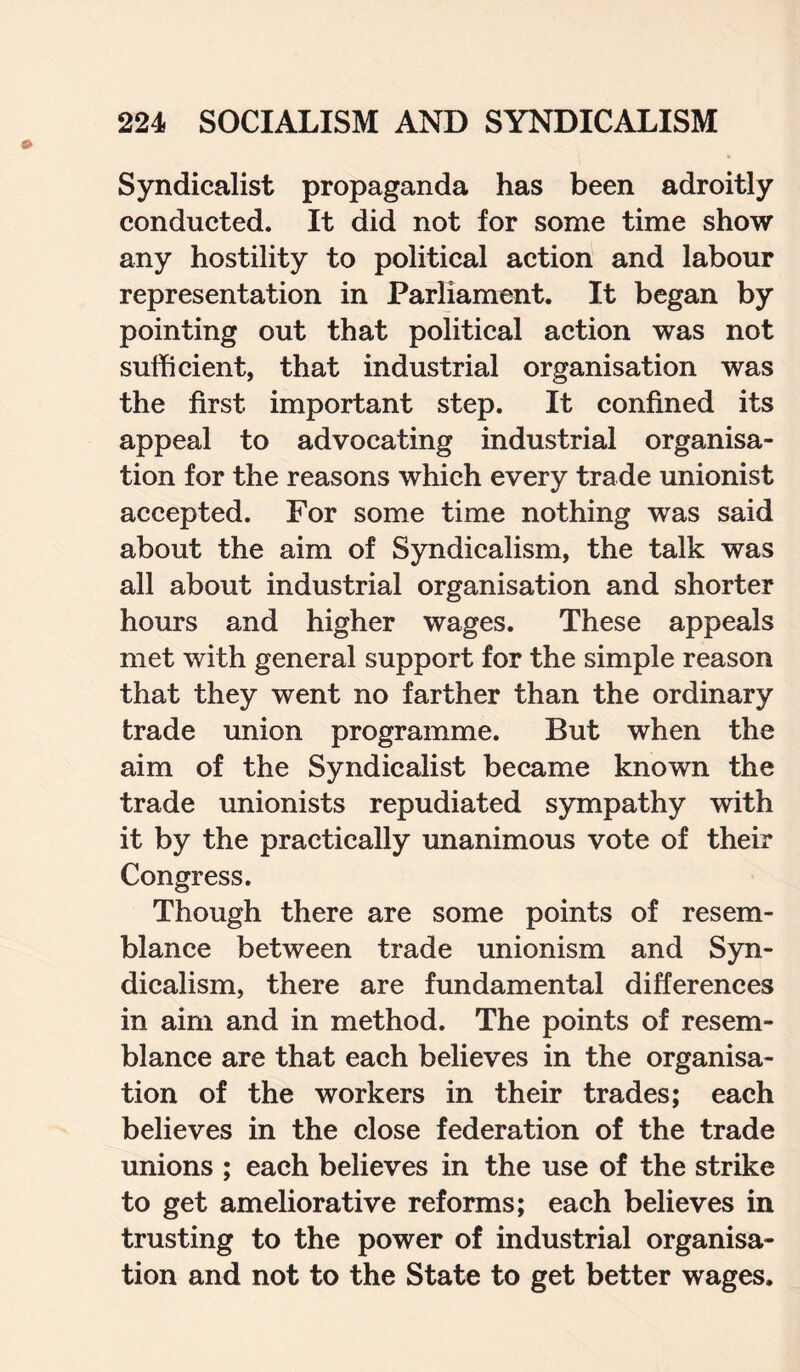 Syndicalist propaganda has been adroitly conducted. It did not for some time show any hostility to political action and labour representation in Parliament. It began by pointing out that political action was not sufficient, that industrial organisation was the first important step. It confined its appeal to advocating industrial organisa¬ tion for the reasons which every trade unionist accepted. For some time nothing was said about the aim of Syndicalism, the talk was all about industrial organisation and shorter hours and higher wages. These appeals met with general support for the simple reason that they went no farther than the ordinary trade union programme. But when the aim of the Syndicalist became known the trade unionists repudiated sympathy with it by the practically unanimous vote of their Congress. Though there are some points of resem¬ blance between trade unionism and Syn¬ dicalism, there are fundamental differences in aim and in method. The points of resem¬ blance are that each believes in the organisa¬ tion of the workers in their trades; each believes in the close federation of the trade unions ; each believes in the use of the strike to get ameliorative reforms; each believes in trusting to the power of industrial organisa¬ tion and not to the State to get better wages.