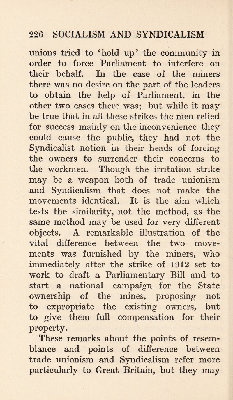 unions tried to ‘hold up’ the community in order to force Parliament to interfere on their behalf. In the case of the miners there was no desire on the part of the leaders to obtain the help of Parliament, in the other two cases there was; but while it may be true that in all these strikes the men relied for success mainly on the inconvenience they could cause the public, they had not the Syndicalist notion in their heads of forcing the owners to surrender their concerns to the workmen. Though the irritation strike may be a weapon both of trade unionism and Syndicalism that does not make the movements identical. It is the aim which tests the similarity, not the method, as the same method may be used for very different objects. A remarkable illustration of the vital difference between the two move¬ ments was furnished by the miners, who immediately after the strike of 1912 set to work to draft a Parliamentary Bill and to start a national campaign for the State ownership of the mines, proposing not to expropriate the existing owners, but to give them full compensation for their property. These remarks about the points of resem¬ blance and points of difference between trade unionism and Syndicalism refer more particularly to Great Britain, but they may