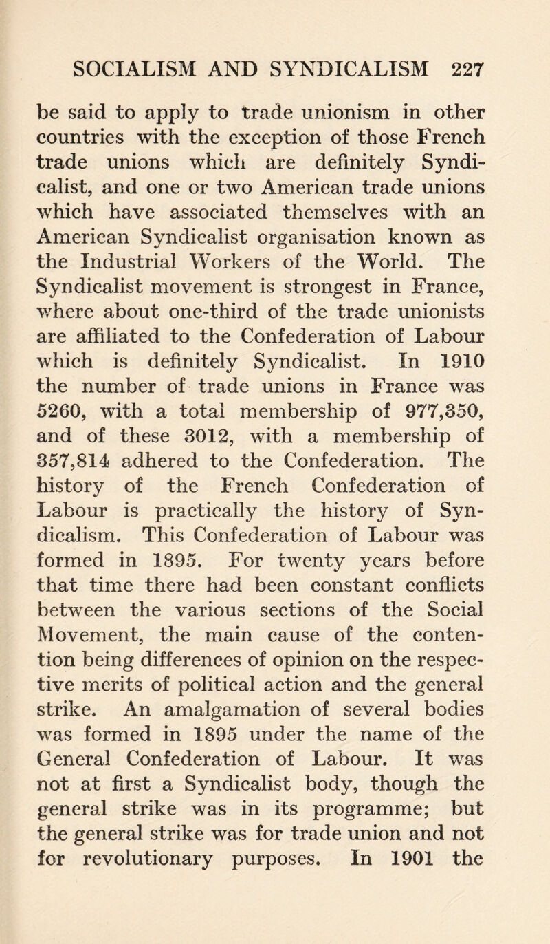 be said to apply to trade unionism in other countries with the exception of those French trade unions which are definitely Syndi¬ calist, and one or two American trade unions which have associated themselves with an American Syndicalist organisation known as the Industrial Workers of the World. The Syndicalist movement is strongest in France, where about one-third of the trade unionists are affiliated to the Confederation of Labour which is definitely Syndicalist. In 1910 the number of trade unions in France was 5260, with a total membership of 977,350, and of these 3012, with a membership of 357,814 adhered to the Confederation. The history of the French Confederation of Labour is practically the history of Syn¬ dicalism. This Confederation of Labour was formed in 1895. For twenty years before that time there had been constant conflicts between the various sections of the Social Movement, the main cause of the conten¬ tion being differences of opinion on the respec¬ tive merits of political action and the general strike. An amalgamation of several bodies was formed in 1895 under the name of the General Confederation of Labour. It was not at first a Syndicalist body, though the general strike was in its programme; but the general strike was for trade union and not for revolutionary purposes. In 1901 the