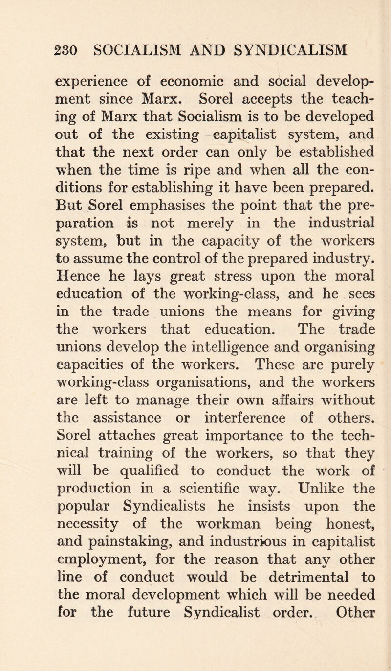 experience of economic and social develop¬ ment since Marx. Sorel accepts the teach¬ ing of Marx that Socialism is to be developed out of the existing capitalist system, and that the next order can only be established when the time is ripe and when all the con¬ ditions for establishing it have been prepared. But Sorel emphasises the point that the pre¬ paration is not merely in the industrial system, but in the capacity of the workers to assume the control of the prepared industry. Hence he lays great stress upon the moral education of the working-class, and he sees in the trade unions the means for giving the workers that education. The trade unions develop the intelligence and organising capacities of the workers. These are purely wrorking-elass organisations, and the workers are left to manage their own affairs without the assistance or interference of others. Sorel attaches great importance to the tech¬ nical training of the workers, so that they will be qualified to conduct the work of production in a scientific way. Unlike the popular Syndicalists he insists upon the necessity of the workman being honest, and painstaking, and industrious in capitalist employment, for the reason that any other line of conduct would be detrimental to the moral development which will be needed for the future Syndicalist order. Other