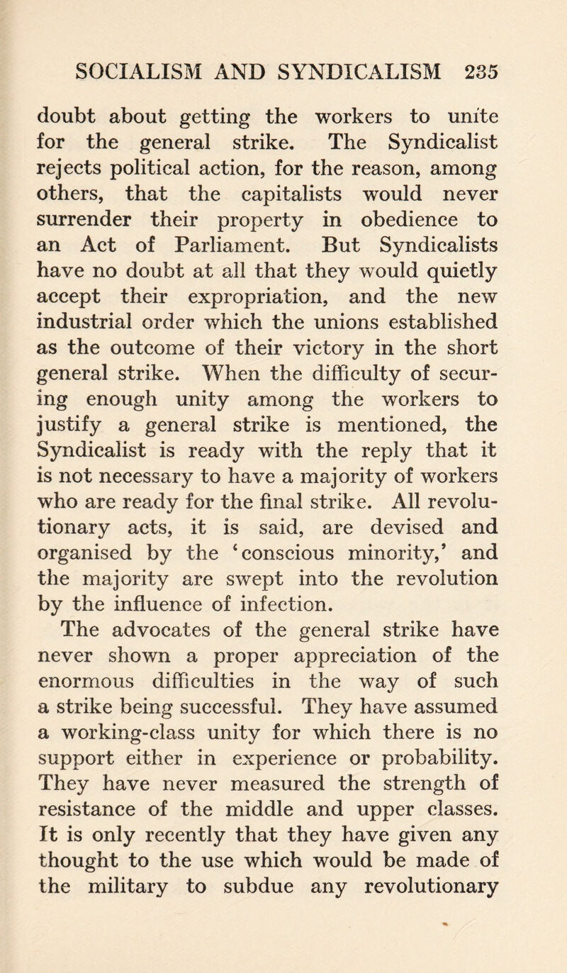 doubt about getting the workers to unite for the general strike. The Syndicalist rejects political action, for the reason, among others, that the capitalists would never surrender their property in obedience to an Act of Parliament. But Syndicalists have no doubt at all that they would quietly accept their expropriation, and the new industrial order which the unions established as the outcome of their victory in the short general strike. When the difficulty of secur¬ ing enough unity among the workers to justify a general strike is mentioned, the Syndicalist is ready with the reply that it is not necessary to have a majority of workers who are ready for the final strike. All revolu¬ tionary acts, it is said, are devised and organised by the ‘conscious minority,’ and the majority are swept into the revolution by the influence of infection. The advocates of the general strike have never shown a proper appreciation of the enormous difficulties in the way of such a strike being successful. They have assumed a working-class unity for which there is no support either in experience or probability. They have never measured the strength of resistance of the middle and upper classes. It is only recently that they have given any thought to the use which would be made of the military to subdue any revolutionary