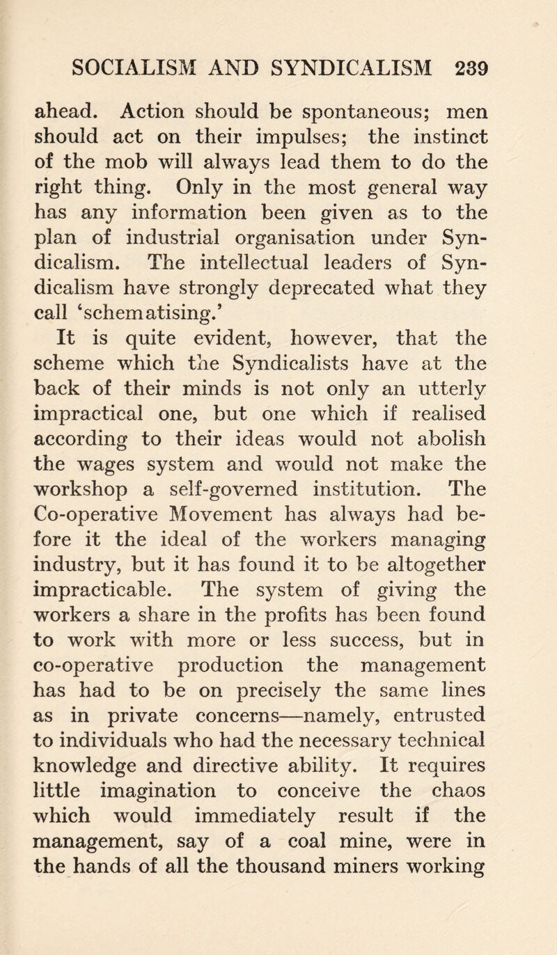 ahead. Action should be spontaneous; men should act on their impulses; the instinct of the mob will always lead them to do the right thing. Only in the most general way has any information been given as to the plan of industrial organisation under Syn¬ dicalism. The intellectual leaders of Syn¬ dicalism have strongly deprecated what they call ‘schematising.’ It is quite evident, however, that the scheme which the Syndicalists have at the back of their minds is not only an utterly impractical one, but one which if realised according to their ideas would not abolish the wages system and would not make the workshop a self-governed institution. The Co-operative Movement has always had be¬ fore it the ideal of the workers managing industry, but it has found it to be altogether impracticable. The system of giving the workers a share in the profits has been found to work with more or less success, but in co-operative production the management has had to be on precisely the same lines as in private concerns—namely, entrusted to individuals who had the necessary technical knowledge and directive ability. It requires little imagination to conceive the chaos which would immediately result if the management, say of a coal mine, were in the hands of all the thousand miners working
