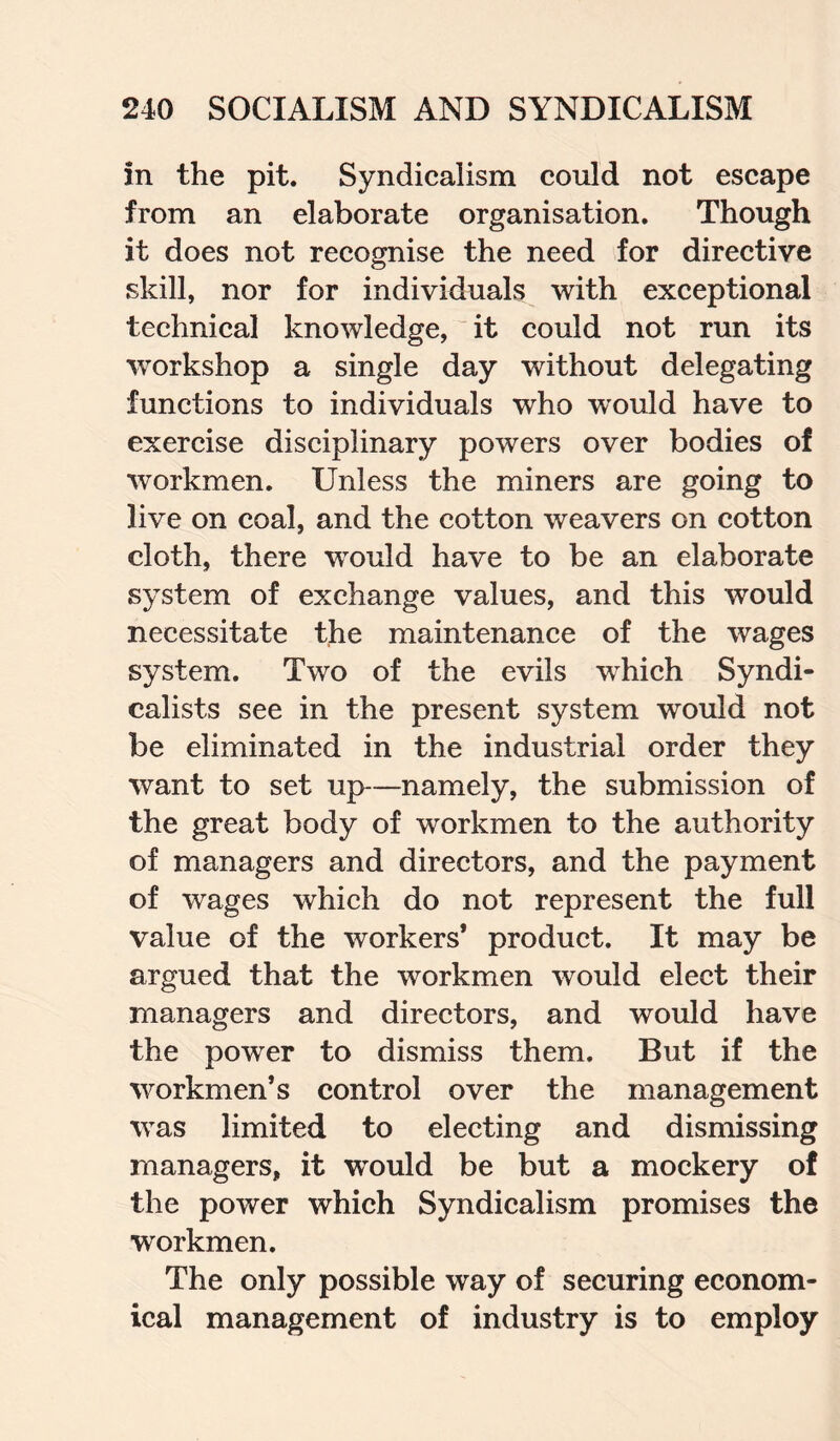 in the pit. Syndicalism could not escape from an elaborate organisation. Though it does not recognise the need for directive skill, nor for individuals with exceptional technical knowledge, it could not run its workshop a single day without delegating functions to individuals who would have to exercise disciplinary powers over bodies of workmen. Unless the miners are going to live on coal, and the cotton weavers on cotton cloth, there would have to be an elaborate system of exchange values, and this would necessitate the maintenance of the wages system. Two of the evils which Syndi¬ calists see in the present system would not be eliminated in the industrial order they want to set up—namely, the submission of the great body of workmen to the authority of managers and directors, and the payment of wages which do not represent the full value of the workers’ product. It may be argued that the workmen would elect their managers and directors, and would have the power to dismiss them. But if the workmen’s control over the management was limited to electing and dismissing managers, it would be but a mockery of the power which Syndicalism promises the workmen. The only possible way of securing econom¬ ical management of industry is to employ