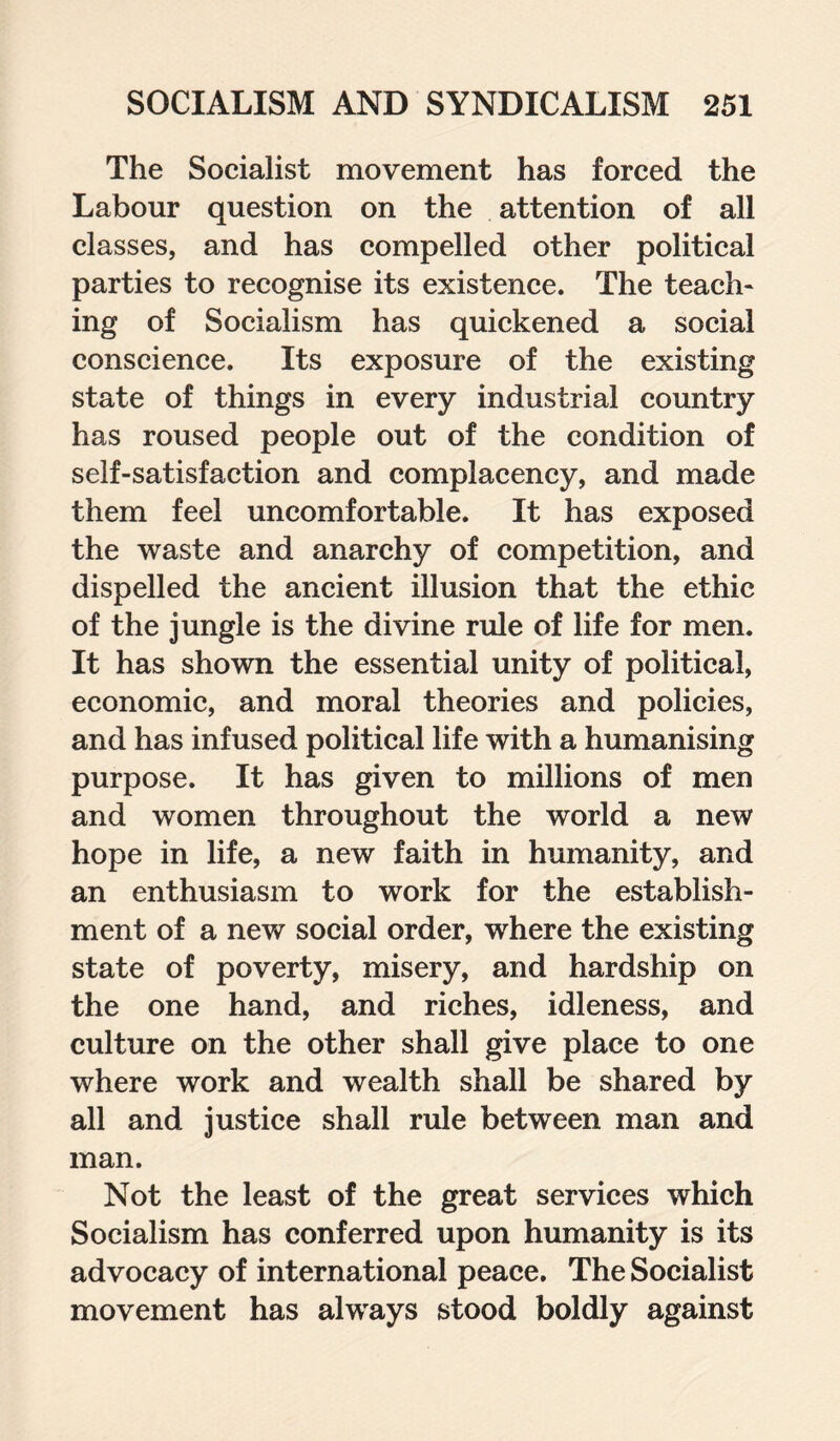 The Socialist movement has forced the Labour question on the attention of all classes, and has compelled other political parties to recognise its existence. The teach¬ ing of Socialism has quickened a social conscience. Its exposure of the existing state of things in every industrial country has roused people out of the condition of self-satisfaction and complacency, and made them feel uncomfortable. It has exposed the waste and anarchy of competition, and dispelled the ancient illusion that the ethic of the jungle is the divine rule of life for men. It has shown the essential unity of political, economic, and moral theories and policies, and has infused political life with a humanising purpose. It has given to millions of men and women throughout the world a new hope in life, a new faith in humanity, and an enthusiasm to work for the establish¬ ment of a new social order, where the existing state of poverty, misery, and hardship on the one hand, and riches, idleness, and culture on the other shall give place to one where work and wealth shall be shared by all and justice shall rule between man and man. Not the least of the great services which Socialism has conferred upon humanity is its advocacy of international peace. The Socialist movement has always stood boldly against