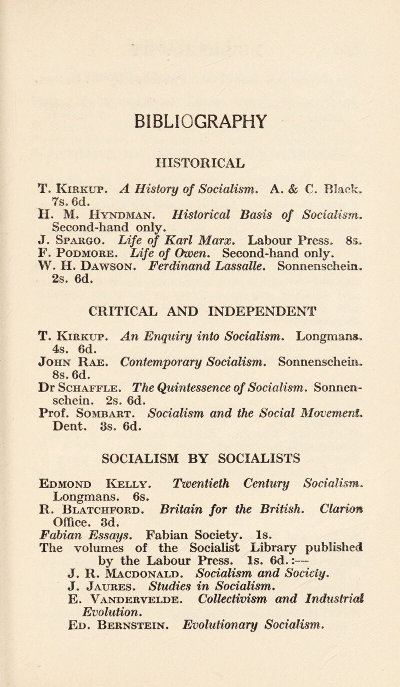 BIBLIOGRAPHY HISTORICAL T. Kirkup. A History of Socialism. A. & C. Black. 7s. 6d. H. M. Hyndman. Historical Basis of Socialism. Second-hand only. J. SpxArgo. Life of Karl Marx. Labour Press. 8s. F. Podmore. Life of Owen. Second-hand only. W. H. Dawson. Ferdinand Lassalle. Sonnenschein. 2s. 6d. CRITICAL AND INDEPENDENT T. Kirkup. An Enquiry into Socialism. Longmans. 4s. 6d. John Rae. Contemporary Socialism. Sonnenscheim 8s. 6d. DrScHAFFLE. The Quintessence of Socialism. Sonnen- schein. 2s. 6d. Prof. Sombart. Socialism and the Social Movement. Dent. 3s. 6d. SOCIALISM BY SOCIALISTS Edmond Kelly. Twentieth Century Socialism. Longmans. 6s. R. Blatciiford. Britain for the British. Clarion Office. 3d. Fabian Essays. Fabian Society. Is. The volumes of the Socialist Library published by the Labour Press. Is. 6d.:— J. R. Macdonald. Socialism and Society. J. Jaures. Studies in Socialism. E. Vandervelde. Collectivism and Industrial Evolution. Ed. Bernstein. Evolutionary Socialism.