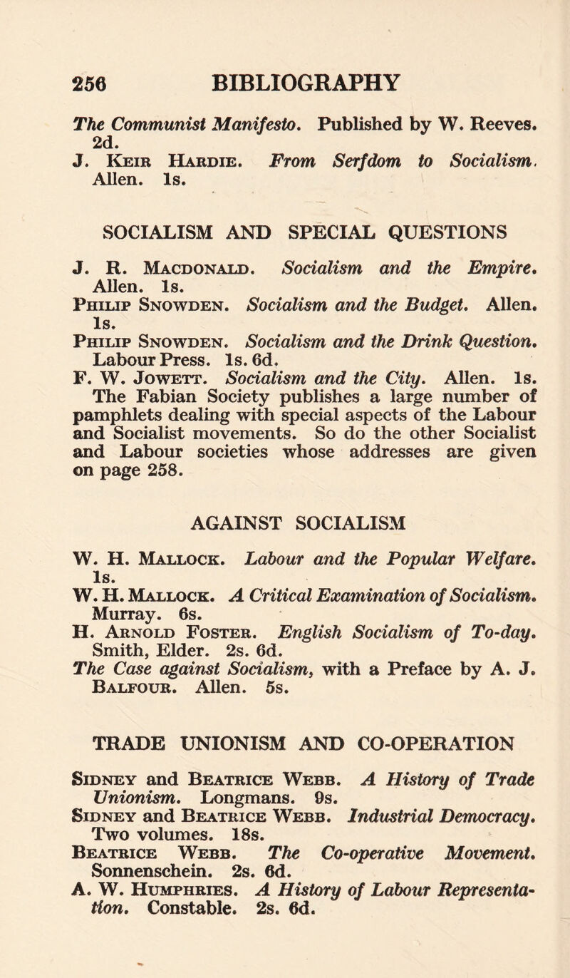 The Communist Manifesto. Published by W. Reeves. 2d. J. Keir Hardie. From Serfdom to Socialism. Allen. Is. SOCIALISM AND SPECIAL QUESTIONS J. R. Macdonald. Socialism and the Empire. Allen. Is. Philip Snowden. Socialism and the Budget. Allen. Is. Philip Snowden. Socialism and the Drink Question. Labour Press. Is. 6d. F. W. Jowett. Socialism and the City. Allen. Is. The Fabian Society publishes a large number of pamphlets dealing with special aspects of the Labour and Socialist movements. So do the other Socialist and Labour societies whose addresses are given on page 258. AGAINST SOCIALISM W. H. Mallock. Labour and the Popular Welfare. Is. W. H. Mallock. A Critical Examination of Socialism. Murray. 6s. H. Arnold Foster. English Socialism of To-day. Smith, Elder. 2s. 6d. The Case against Socialism, with a Preface by A. J. Balfour. Allen. 5s. TRADE UNIONISM AND CO-OPERATION Sidney and Beatrice Webb. A History of Trade Unionism. Longmans. 9s. Sidney and Beatrice Webb. Industrial Democracy. Two volumes. 18s. Beatrice Webb. The Co-operative Movement. Sonnenschein. 2s. 6d. A. W. Humphries. A History of Labour Representa¬ tion. Constable. 2s. 6d.