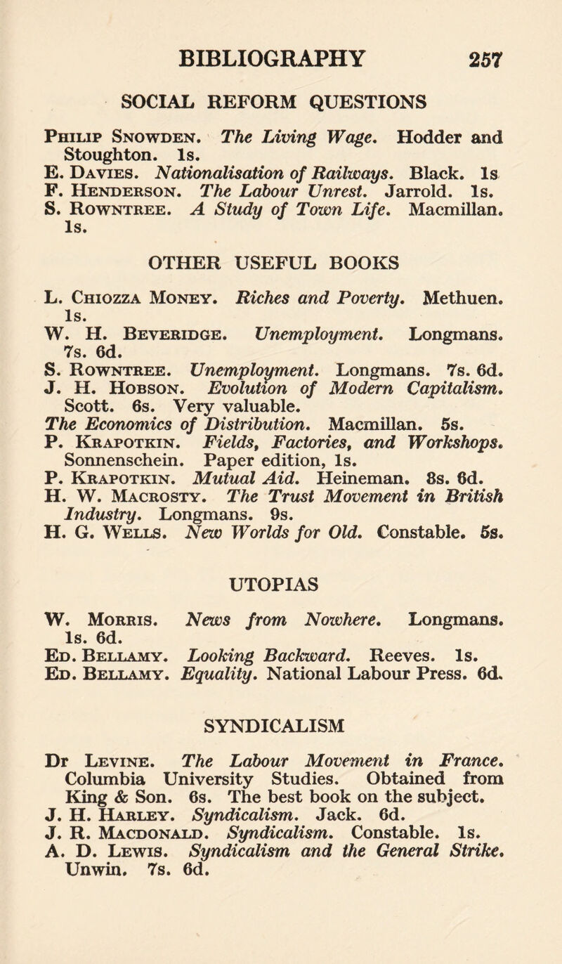 SOCIAL REFORM QUESTIONS Philip Snowden. The Living Wage. Hodder and Stoughton. Is. E. Davies. Nationalisation of Railways. Black. Is F. Henderson. The Labour Unrest. Jarrold. Is. S. Rowntree. A Study of Town Life. Macmillan. Is. OTHER USEFUL BOOKS L. Chiozza Money. Riches and Poverty. Methuen. Is. W. H. Beveridge. Unemployment. Longmans. 7s. 6d. S. Rowntree. Unemployment. Longmans. 7s. 6d. J. H. Hobson. Evolution of Modern Capitalism. Scott. 6s. Very valuable. The Economics of Distribution. Macmillan. 6s. P. Krapotkin. Fields, Factories, and Workshops. Sonnenschein. Paper edition, Is. P. Krapotkin. Mutual Aid. Heineman. 8s. 6d. H. W. Macrosty. The Trust Movement in British Industry. Longmans. 9s. H. G. Wells. New Worlds for Old. Constable. 6s. UTOPIAS W. Morris. News from Nowhere. Longmans. Is. 6d. Ed. Bellamy. Looking Backward. Reeves. Is. Ed. Bellamy. Equality. National Labour Press. 6d„ SYNDICALISM Dr Levine. The Labour Movement in France. Columbia University Studies. Obtained from King & Son. 6s. The best book on the subject. J. H. Harley. Syndicalism. Jack. 6d. J. R. Macdonald. Syndicalism. Constable. Is. A. D. Lewis. Syndicalism and the General Strike. Unwin. 7s. 6d.