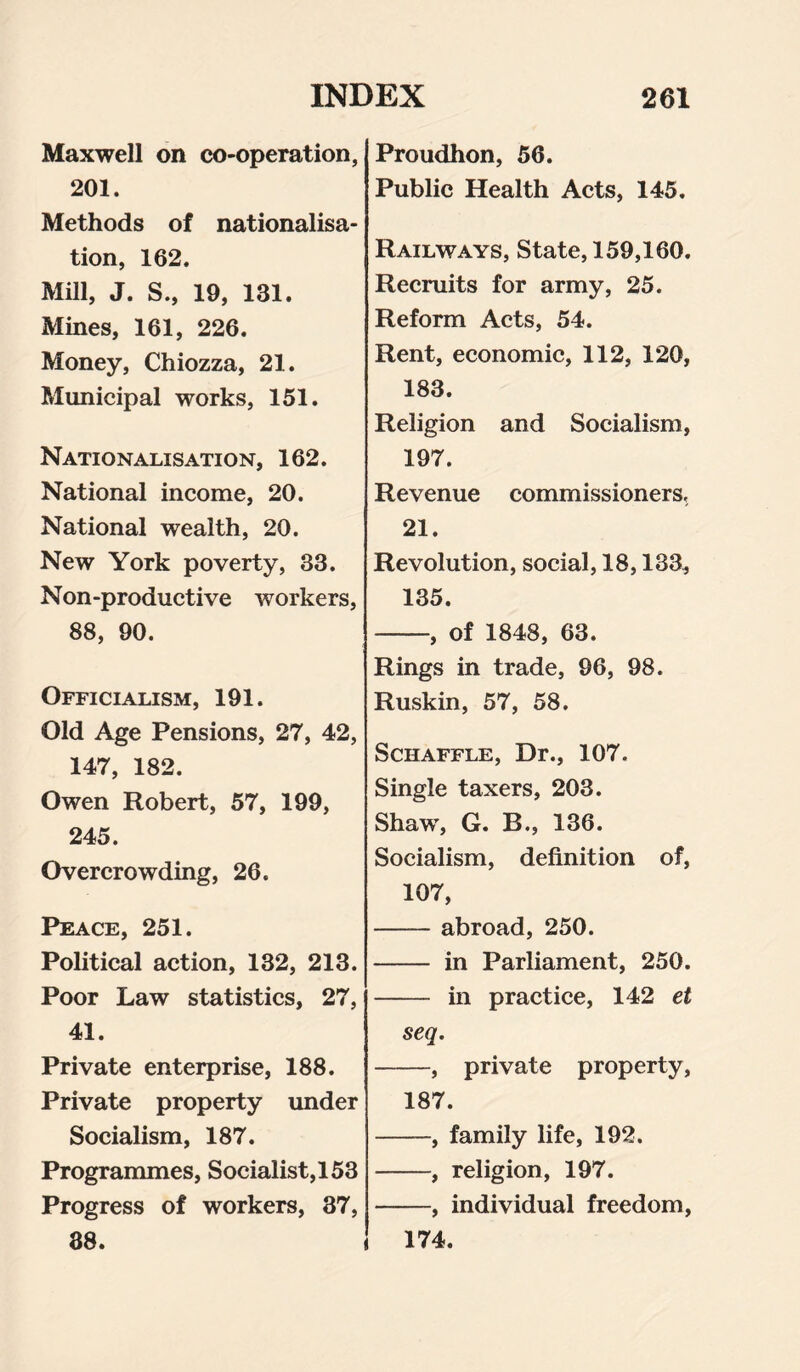 Maxwell on co-operation, 201. Methods of nationalisa¬ tion, 162. Mill, J. S., 19, 181. Mines, 161, 226. Money, Chiozza, 21. Municipal works, 151. Nationalisation, 162. National income, 20. National wealth, 20. New York poverty, 33. Non-productive workers, 88, 90. Officialism, 191. Old Age Pensions, 27, 42, 147, 182. Owen Robert, 57, 199, 245. Overcrowding, 26. Peace, 251. Political action, 132, 213. Poor Law statistics, 27, 41. Private enterprise, 188. Private property under Socialism, 187. Programmes, Socialist,!53 Progress of workers, 37, 38. Proudhon, 56. Public Health Acts, 145. Railways, State, 159,160. Recruits for army, 25. Reform Acts, 54. Rent, economic, 112, 120, 183. Religion and Socialism, 197. Revenue commissioners, 21. Revolution, social, 18,133, 135. -, of 1848, 63. Rings in trade, 96, 98. Ruskin, 57, 58. Schaffle, Dr., 107. Single taxers, 203. Shaw, G. B., 136. Socialism, definition of, 107, - abroad, 250. - in Parliament, 250. - in practice, 142 et seq. -, private property, 187. -, family life, 192. -, religion, 197. -, individual freedom, 174.