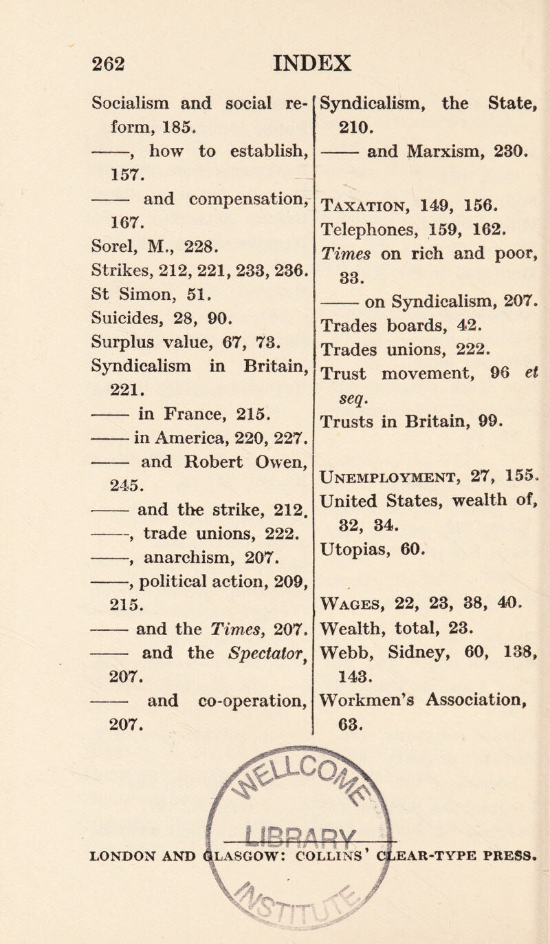 Socialism and social re¬ form, 185. -, how to establish, 157. - and compensation, 167. Sorel, M., 228. Strikes, 212, 221, 233, 236. St Simon, 51. Suicides, 28, 90. Surplus value, 67, 73. Syndicalism in Britain, 221. - in France, 215. -in America, 220, 227. - and Robert Owen, 245. - and the strike, 212. -, trade unions, 222. -, anarchism, 207. -, political action, 209, 215. -and the Times, 207. - and the Spectator• 207. - and co-operation, 207. Syndicalism, the State, 210. -and Marxism, 230. Taxation, 149, 156. Telephones, 159, 162. Times on rich and poor, 33. -on Syndicalism, 207. Trades boards, 42. Trades unions, 222. Trust movement, 96 et seq. Trusts in Britain, 99. Unemployment, 27, 155. United States, wealth of, 32, 34. Utopias, 60. Wages, 22, 23, 38, 40. Wealth, total, 23. Webb, Sidney, 60, 138, 143. Workmen’s Association, 63. LONDON AND PRESS.