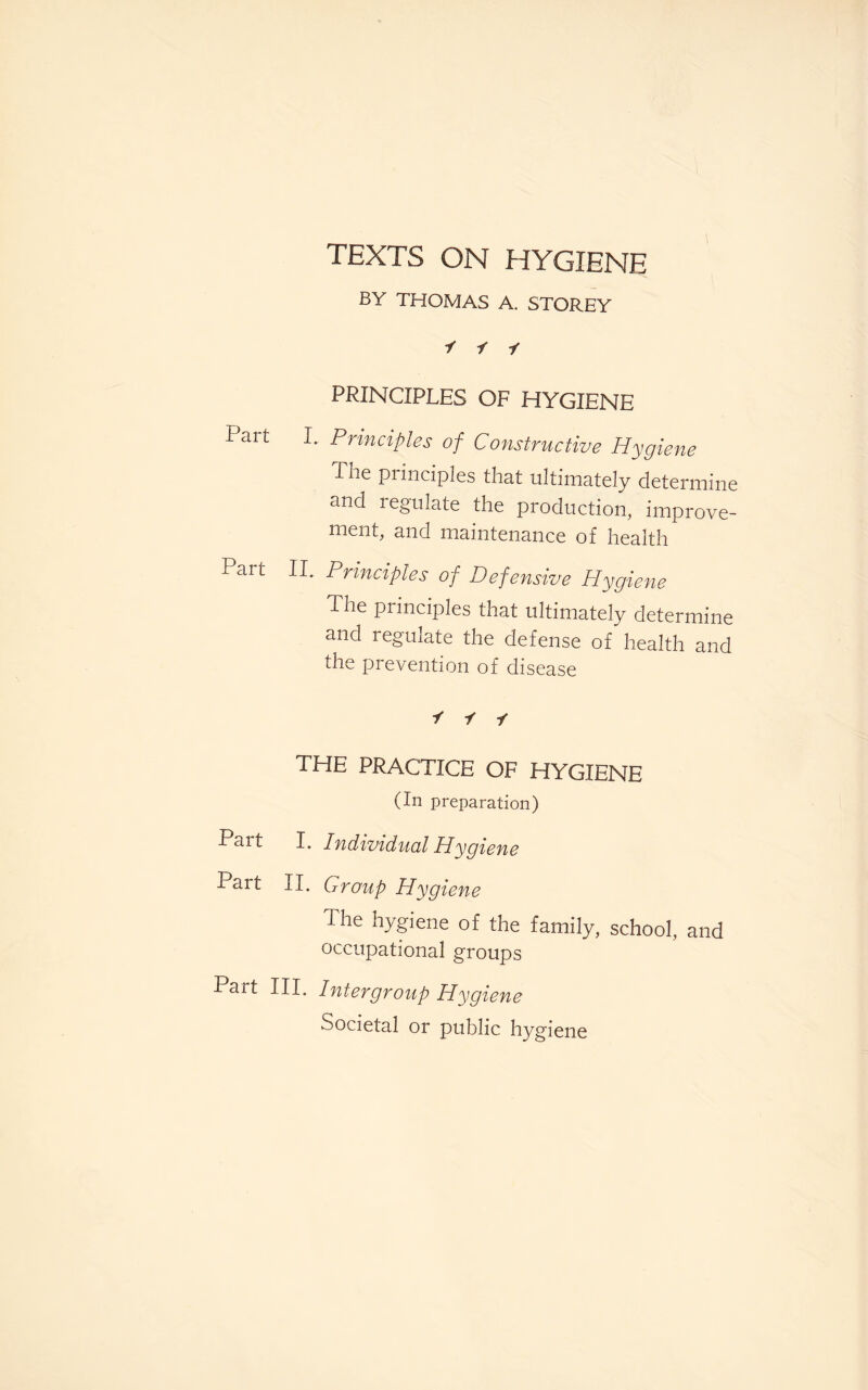 TEXTS ON HYGIENE BY THOMAS A. STOREY i i -f PRINCIPLES OF HYGIENE Part I. Principles of Constructive Hygiene The piinciples that ultimately determine and regulate the production, improve¬ ment, and maintenance of health Part II. Principles of Defensive Hygiene The principles that ultimately determine and regulate the defense of health and the prevention of disease i -f -f the practice of hygiene (In preparation) Part I. Individual Hygiene Part II. Group Hygiene The hygiene of the family, school, and occupational groups Part III. Intergroup Hygiene Societal or public hygiene