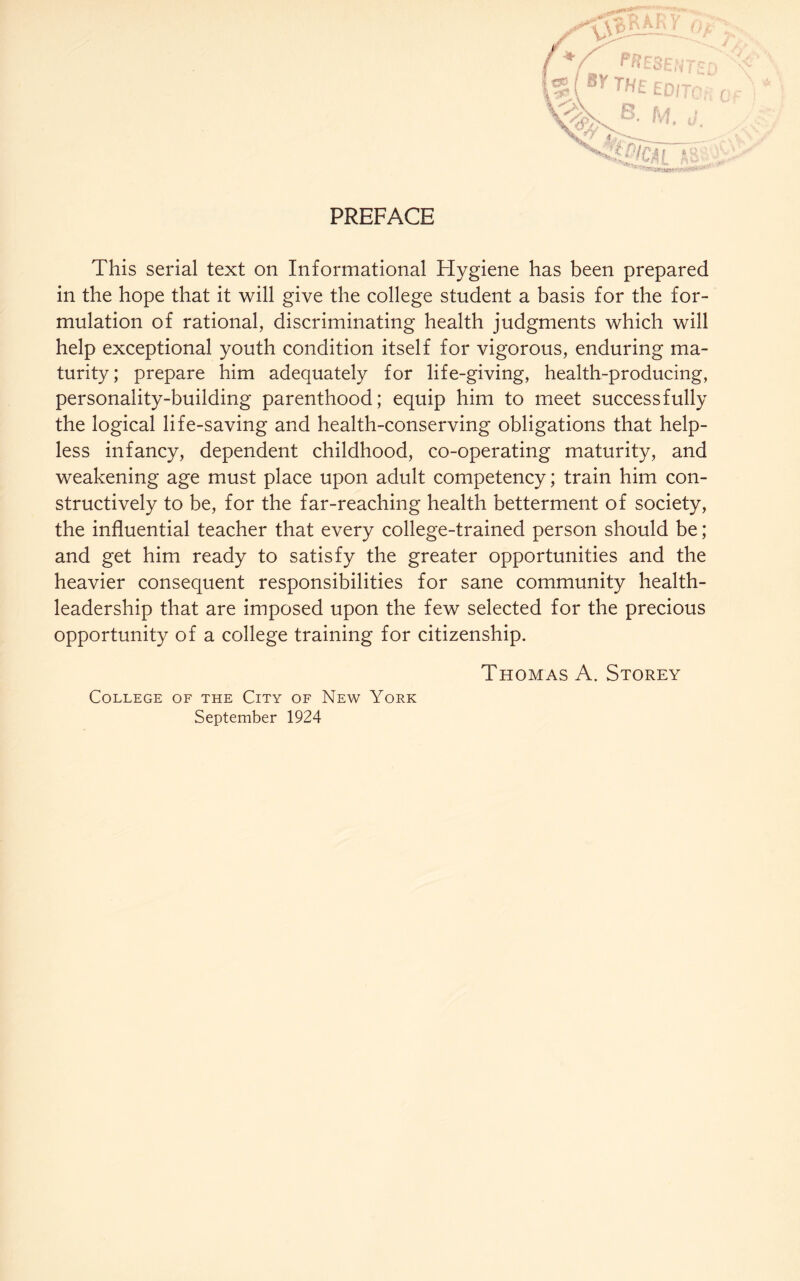 PREFACE This serial text on Informational Hygiene has been prepared in the hope that it will give the college student a basis for the for¬ mulation of rational, discriminating health judgments which will help exceptional youth condition itself for vigorous, enduring ma¬ turity ; prepare him adequately for life-giving, health-producing, personality-building parenthood; equip him to meet successfully the logical life-saving and health-conserving obligations that help¬ less infancy, dependent childhood, co-operating maturity, and weakening age must place upon adult competency; train him con¬ structively to be, for the far-reaching health betterment of society, the influential teacher that every college-trained person should be; and get him ready to satisfy the greater opportunities and the heavier consequent responsibilities for sane community health- leadership that are imposed upon the few selected for the precious opportunity of a college training for citizenship. Thomas A. Storey College of the City of New York September 1924