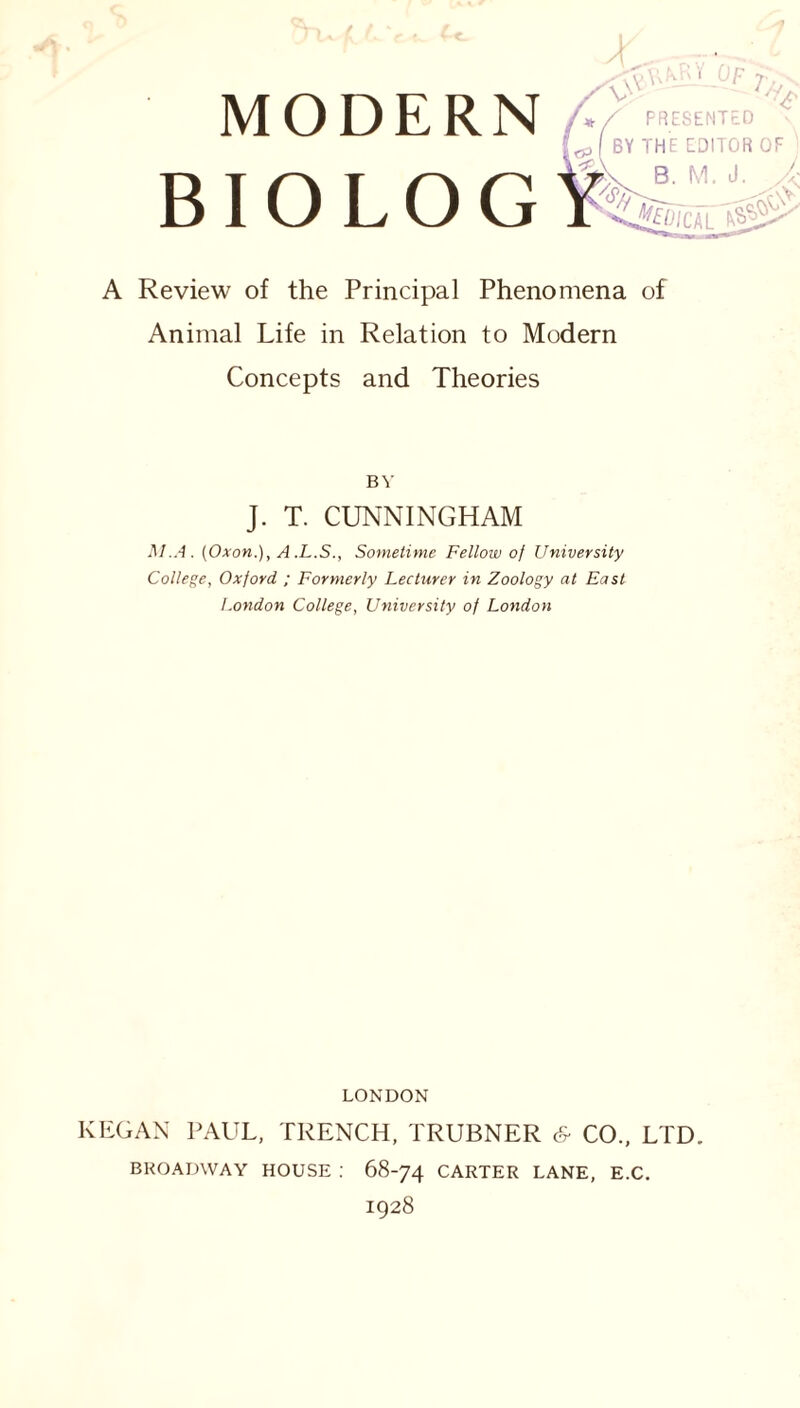 BIOLOG \u T, •c •\>V [<p( BY THE EDITOR OF r.x B. M. J. A - A Review of the Principal Phenomena of Animal Life in Relation to Modern Concepts and Theories BY J. T. CUNNINGHAM M.A. (Oxon.), A .L.S., Sometime Fellow of University College, Oxford ; Formerly Lecturer in Zoology at East London College, University of London LONDON KEGAN PAUL, TRENCH, TRUBNER & CO., LTD. BROADWAY HOUSE : 68-74 CARTER LANE, E.C. 1928