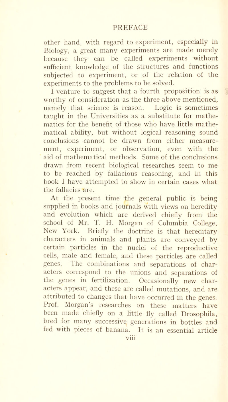 other hand, with regard to experiment, especially in Biology, a great many experiments are made merely because they can be called experiments without sufficient knowledge of the structures and functions subjected to experiment, or of the relation of the experiments to the problems to be solved. I venture to suggest that a fourth proposition is as worthy of consideration as the three above mentioned, namely that science is reason. Logic is sometimes taught in the Universities as a substitute for mathe- matics for the benefit of those who have little mathe- matical ability, but without logical reasoning sound conclusions cannot be drawn from either measure- ment, experiment, or observation, even with the aid of mathematical methods. Some of the conclusions drawm from recent biological researches seem to me to be reached by fallacious reasoning, and in this book I have attempted to show in certain cases what the fallacies are. At the present time the general public is being supplied in books and journals with views on heredity and evolution which are derived chiefly from the school of Mr. T. H. Morgan of Columbia College, New York. Briefly the doctrine is that hereditary characters in animals and plants are conveyed by certain particles in the nuclei of the reproductive cells, male and female, and these particles are called genes. 1 he combinations and separations of char- acters correspond to the unions and separations of the genes in fertilization. Occasionally new char- acters appear, and these are called mutations, and are attributed to changes that have occurred in the genes. Prof. Morgan s researches on these matters have been made chiefly on a little fly called Drosophila, bred for many successive generations in bottles and fed with pieces of banana. It is an essential article