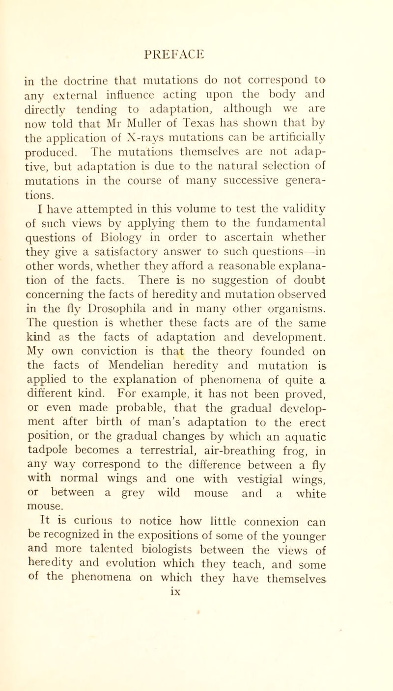 in the doctrine that mutations do not correspond to any external influence acting upon the body and directly tending to adaptation, although we are now told that Mr Muller of Texas has shown that by the application of X-rays mutations can be artificially produced. The mutations themselves are not adap- tive, bnt adaptation is due to the natural selection of mutations in the course of many successive genera- tions. I have attempted in this volume to test the validity of such views by applying them to the fundamental questions of Biology in order to ascertain whether they give a satisfactory answer to such questions—in other words, whether they afford a reasonable explana- tion of the facts. There is no suggestion of doubt concerning the facts of heredity and mutation observed in the fly Drosophila and in many other organisms. The question is whether these facts are of the same kind as the facts of adaptation and development. My own conviction is that the theory founded on the facts of Mendelian heredity and mutation is applied to the explanation of phenomena of quite a different kind. For example, it has not been proved, or even made probable, that the gradual develop- ment after birth of man’s adaptation to the erect position, or the gradual changes by which an aquatic tadpole becomes a terrestrial, air-breathing frog, in any way correspond to the difference between a fly with normal wings and one with vestigial wings, or between a grey wild mouse and a white mouse. It is curious to notice how little connexion can be recognized in the expositions of some of the younger and more talented biologists between the views of heredity and evolution which they teach, and some of the phenomena on which they have themselves