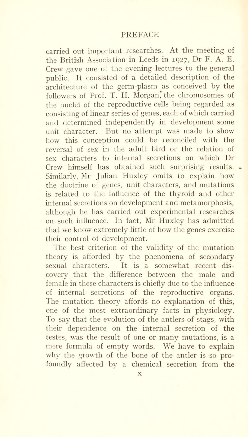 carried out important researches. At the meeting of the British Association in Leeds in 1927, Dr F. A. E. Crew gave one of the evening lectures to the general public. It consisted of a detailed description of the architecture of the germ-plasm as conceived by the followers of Prof. T. H. Morgan* the chromosomes of the nuclei of the reproductive cells being regarded as consisting of linear series of genes, each of which carried and determined independently in development some unit character. But no attempt was made to show how this conception could be reconciled with the reversal of sex in the adult bird or the relation of sex characters to internal secretions on which Dr Crew himself has obtained such surprising results. - Similarly, Mr Julian Huxley omits to explain how the doctrine of genes, unit characters, and mutations is related to the influence of the thyroid and other internal secretions on development and metamorphosis, although he has carried out experimental researches on such influence. In fact, Mr Huxley has admitted that we know extremely little of how the genes exercise their control of development. The best criterion of the validity of the mutation theory is afforded by the phenomena of secondary sexual characters. It is a somewhat recent dis- covery that the difference between the male and female in these characters is chiefly due to the influence of internal secretions of the reproductive organs. The mutation theory affords no explanation of this, one of the most extraordinary facts in physiology. To say that the evolution of the antlers of stags, with their dependence on the internal secretion of the testes, was the result of one or many mutations, is a mere formula of empty words. We have to explain why the growth of the bone of the antler is so pro- foundly affected by a chemical secretion from the