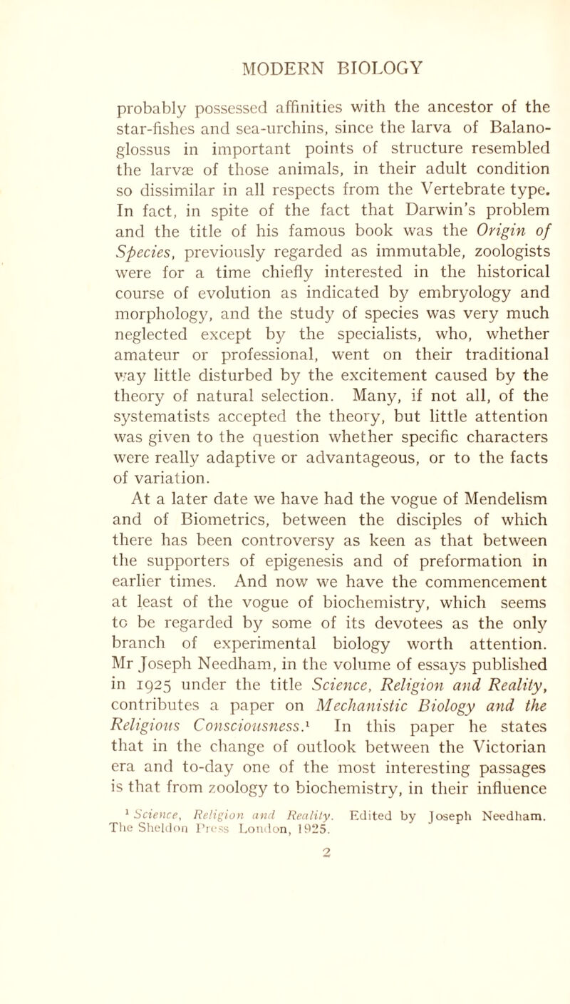 probably possessed affinities with the ancestor of the star-fishes and sea-urchins, since the larva of Balano- glossus in important points of structure resembled the larvae of those animals, in their adult condition so dissimilar in all respects from the Vertebrate type. In fact, in spite of the fact that Darwin’s problem and the title of his famous book was the Origin of Species, previously regarded as immutable, zoologists were for a time chiefly interested in the historical course of evolution as indicated by embryology and morphology, and the study of species was very much neglected except by the specialists, who, whether amateur or professional, went on their traditional way little disturbed by the excitement caused by the theory of natural selection. Many, if not all, of the systematists accepted the theory, but little attention was given to the question whether specific characters were really adaptive or advantageous, or to the facts of variation. At a later date we have had the vogue of Mendelism and of Biometrics, between the disciples of which there has been controversy as keen as that between the supporters of epigenesis and of preformation in earlier times. And now we have the commencement at least of the vogue of biochemistry, which seems to be regarded by some of its devotees as the only branch of experimental biology worth attention. Mr Joseph Needham, in the volume of essays published in 1925 under the title Science, Religion and Reality, contributes a paper on Mechanistic Biology and the Religious Consciousness.1 In this paper he states that in the change of outlook between the Victorian era and to-day one of the most interesting passages is that from zoology to biochemistry, in their influence '■Science, Religion and Reality. Edited by Joseph Needham. The Sheldon Press London, 1925.