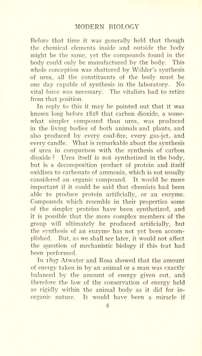 Before that time it was generally held that though the chemical elements inside and outside the body might be the same, yet the compounds found in the body could only be manufactured by the body. This whole conception was shattered by Wohler’s synthesis of urea, all the constituents of the body must be one day capable of synthesis in the laboratory. No vital force was necessary. The vitalists had to retire from that position. In reply to this it may be pointed out that it was known long before 1828 that carbon dioxide, a some- what simpler compound than urea, was produced in the living bodies of both animals and plants, and also produced by every coal-fire, every gas-jet, and every candle. What is remarkable about the synthesis of urea in comparison with the synthesis of carbon dioxide ? Urea itself is not synthetized in the body, but is a decomposition product of protein and itself oxidizes to carbonate of ammonia, which is not usually considered an organic compound. It would be more important if it could be said that chemists had been able to produce protein artificially, or an enzyme. Compounds which resemble in their properties some of the simpler proteins have been synthetized, and it is possible that the more complex members of the group will ultimately be produced artificially, but the synthesis of an enzyme has not yet been accom- plished. But, as we shall see later, it would not affect the question of mechanistic biology if this feat had been performed. In 1897 Atwater and Rosa showed that the amount of energy taken in by an animal or a man was exactly balanced by the amount of energy given out, and therefore the law of the conservation of energy held as rigidly within the animal body as it did for in- organic nature. It would have been a miracle if