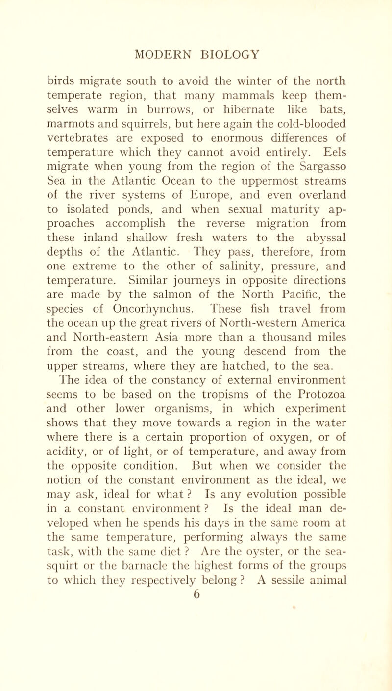 birds migrate south to avoid the winter of the north temperate region, that many mammals keep them- selves warm in burrows, or hibernate like bats, marmots and squirrels, but here again the cold-blooded vertebrates are exposed to enormous differences of temperature which they cannot avoid entirely. Eels migrate when young from the region of the Sargasso Sea in the Atlantic Ocean to the uppermost streams of the river systems of Europe, and even overland to isolated ponds, and when sexual maturity ap- proaches accomplish the reverse migration from these inland shallow fresh waters to the abyssal depths of the Atlantic. They pass, therefore, from one extreme to the other of salinity, pressure, and temperature. Similar journeys in opposite directions are made by the salmon of the North Pacific, the species of Oncorhynchus. These fish travel from the ocean up the great rivers of North-western America and North-eastern Asia more than a thousand miles from the coast, and the young descend from the upper streams, where they are hatched, to the sea. The idea of the constancy of external environment seems to be based on the tropisms of the Protozoa and other lower organisms, in which experiment shows that they move towards a region in the wrater where there is a certain proportion of oxygen, or of acidity, or of light, or of temperature, and away from the opposite condition. But when we consider the notion of the constant environment as the ideal, we may ask, ideal for what ? Is any evolution possible in a constant environment ? Is the ideal man de- veloped when he spends his days in the same room at the same temperature, performing always the same task, with the same diet ? Are the oyster, or the sea- squirt or the barnacle the highest forms of the groups to which they respectively belong ? A sessile animal