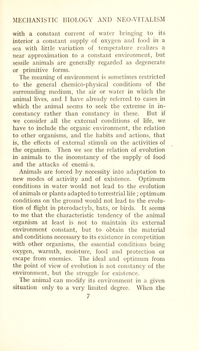 with a constant current of water bringing to its interior a constant supply of oxygen and food in a sea with little variation of temperature realizes a near approximation to a constant environment, but sessile animals are generally regarded as degenerate or primitive forms. The meaning of environment is sometimes restricted to the general chemico-physical conditions of the surrounding medium, the air or water in which the animal lives, and I have already referred to cases in which the animal seems to seek the extreme in in- constancy rather than constancy in these. But if we consider all the external conditions of life, we have to include the organic environment, the relation to other organisms, and the habits and actions, that is, the effects of external stimuli on the activities of the organism. Then we see the relation of evolution in animals to the inconstancy of the supply of food and the attacks of enemies. Animals are forced by necessity into adaptation to new modes of activity and of existence. Optimum conditions in water would not lead to the evolution of animals or plants adapted to terrestrial life ; optimum conditions on the ground would not lead to the evolu- tion of flight in pterodactyls, bats, or birds. It seems to me that the characteristic tendency of the animal organism at least is not to maintain its external environment constant, but to obtain the material and conditions necessary to its existence in competition with other organisms, the essential conditions being oxygen, warmth, moisture, food and protection or escape from enemies. The ideal and optimum from the point of view of evolution is not constancy of the environment, but the struggle for existence. The animal can modify its environment in a given situation only to a very limited degree. When the