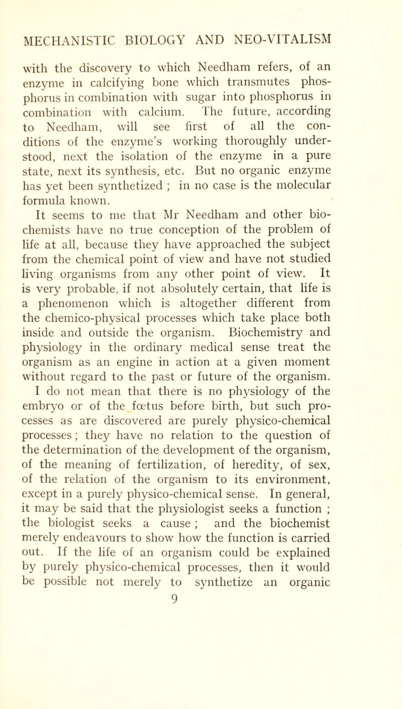 with the discovery to which Needham refers, of an enzyme in calcifying bone which transmutes phos- phorus in combination with sugar into phosphorus in combination with calcium. The future, according to Needham, will see first of all the con- ditions of the enzyme’s working thoroughly under- stood, next the isolation of the enzyme in a pure state, next its synthesis, etc. But no organic enzyme has yet been synthetized ; in no case is the molecular formula known. It seems to me that Mr Needham and other bio- chemists have no true conception of the problem of life at all, because they have approached the subject from the chemical point of view and have not studied living organisms from any other point of view. It is very probable, if not absolutely certain, that life is a phenomenon which is altogether different from the chemico-physical processes which take place both inside and outside the organism. Biochemistry and physiology in the ordinary medical sense treat the organism as an engine in action at a given moment without regard to the past or future of the organism. I do not mean that there is no physiology of the embryo or of the foetus before birth, but such pro- cesses as are discovered are purely physico-chemical processes; they have no relation to the question of the determination of the development of the organism, of the meaning of fertilization, of heredity, of sex, of the relation of the organism to its environment, except in a purely physico-chemical sense. In general, it may be said that the physiologist seeks a function ; the biologist seeks a cause ; and the biochemist merely endeavours to show how the function is carried out. If the life of an organism could be explained by purely physico-chemical processes, then it would be possible not merely to synthetize an organic
