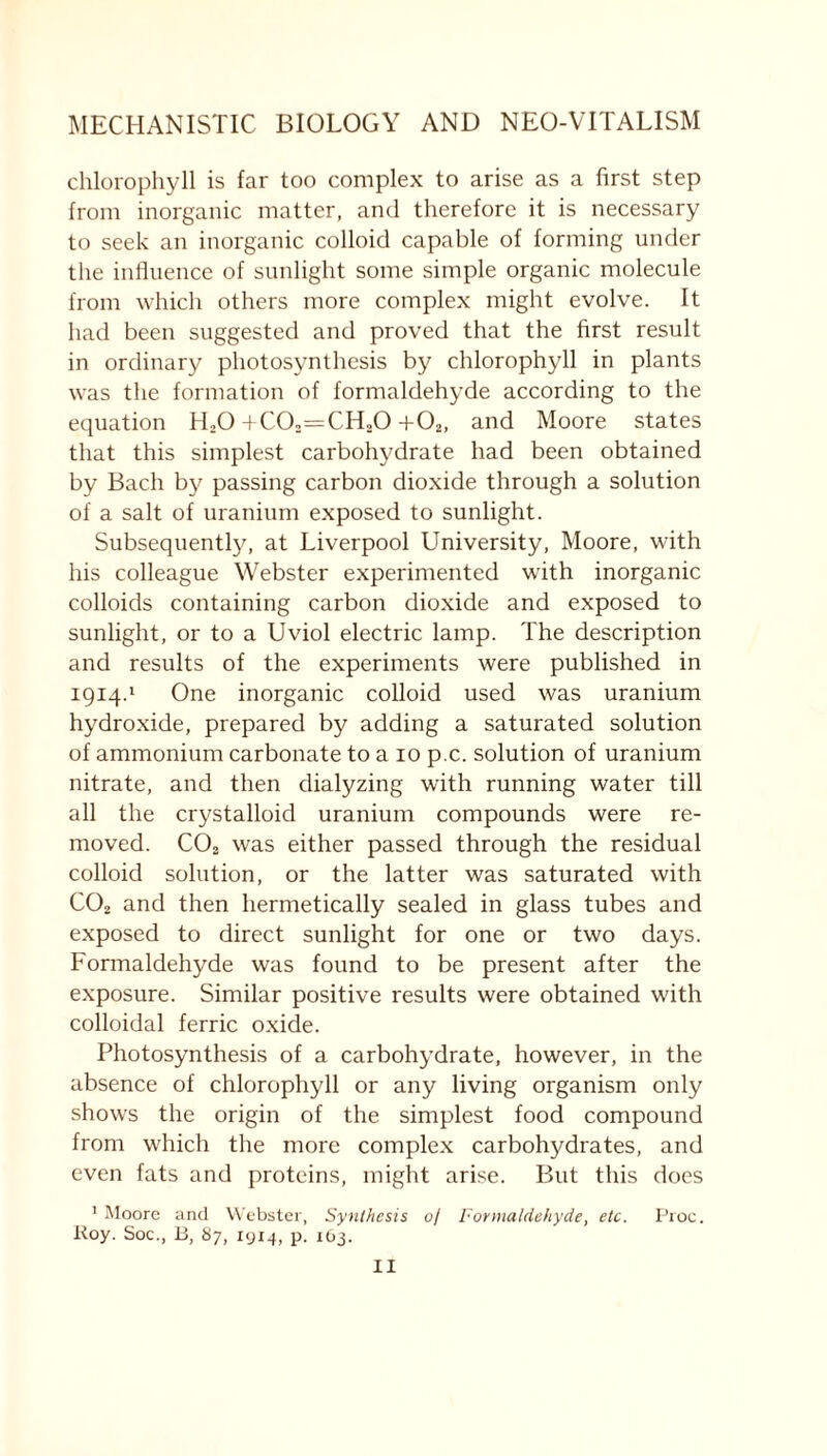 chlorophyll is far too complex to arise as a first step from inorganic matter, and therefore it is necessary to seek an inorganic colloid capable of forming under the influence of sunlight some simple organic molecule from which others more complex might evolve. It had been suggested and proved that the first result in ordinary photosynthesis by chlorophyll in plants was the formation of formaldehyde according to the equation H20+C02==CH20 + 02, and Moore states that this simplest carbohydrate had been obtained by Bach by passing carbon dioxide through a solution of a salt of uranium exposed to sunlight. Subsequently, at Liverpool University, Moore, with his colleague Webster experimented with inorganic colloids containing carbon dioxide and exposed to sunlight, or to a Uviol electric lamp. The description and results of the experiments were published in 1914.1 One inorganic colloid used was uranium hydroxide, prepared by adding a saturated solution of ammonium carbonate to a 10 p.c. solution of uranium nitrate, and then dialyzing with running water till all the crystalloid uranium compounds were re- moved. C02 was either passed through the residual colloid solution, or the latter was saturated with C02 and then hermetically sealed in glass tubes and exposed to direct sunlight for one or two days. Formaldehyde was found to be present after the exposure. Similar positive results were obtained with colloidal ferric oxide. Photosynthesis of a carbohydrate, however, in the absence of chlorophyll or any living organism only shows the origin of the simplest food compound from which the more complex carbohydrates, and even fats and proteins, might arise. But this does 1 Moore and Webster, Synthesis 0/ Formaldehyde, etc. Proc. Roy. Soc., 13, 87, 1914, p. 163.