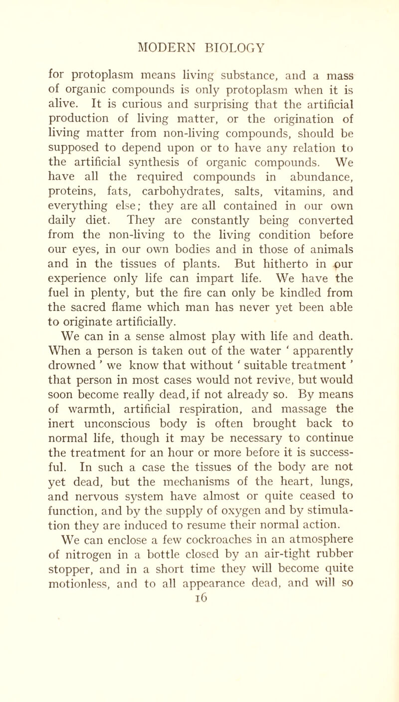 for protoplasm means living substance, and a mass of organic compounds is only protoplasm when it is alive. It is curious and surprising that the artificial production of living matter, or the origination of living matter from non-living compounds, should be supposed to depend upon or to have any relation to the artificial synthesis of organic compounds. We have all the required compounds in abundance, proteins, fats, carbohydrates, salts, vitamins, and everything else; they are all contained in our own daily diet. They are constantly being converted from the non-living to the living condition before our eyes, in our own bodies and in those of animals and in the tissues of plants. But hitherto in our experience only life can impart life. We have the fuel in plenty, but the fire can only be kindled from the sacred flame which man has never yet been able to originate artificially. We can in a sense almost play with life and death. When a person is taken out of the water ‘ apparently drowned ’ we know that without ' suitable treatment ’ that person in most cases would not revive, but would soon become really dead, if not already so. By means of warmth, artificial respiration, and massage the inert unconscious body is often brought back to normal life, though it may be necessary to continue the treatment for an hour or more before it is success- ful. In such a case the tissues of the body are not yet dead, but the mechanisms of the heart, lungs, and nervous system have almost or quite ceased to function, and by the supply of oxygen and by stimula- tion they are induced to resume their normal action. We can enclose a few cockroaches in an atmosphere of nitrogen in a bottle closed by an air-tight rubber stopper, and in a short time they will become quite motionless, and to all appearance dead, and will so